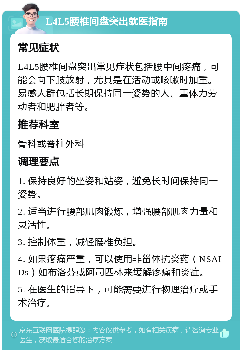 L4L5腰椎间盘突出就医指南 常见症状 L4L5腰椎间盘突出常见症状包括腰中间疼痛，可能会向下肢放射，尤其是在活动或咳嗽时加重。易感人群包括长期保持同一姿势的人、重体力劳动者和肥胖者等。 推荐科室 骨科或脊柱外科 调理要点 1. 保持良好的坐姿和站姿，避免长时间保持同一姿势。 2. 适当进行腰部肌肉锻炼，增强腰部肌肉力量和灵活性。 3. 控制体重，减轻腰椎负担。 4. 如果疼痛严重，可以使用非甾体抗炎药（NSAIDs）如布洛芬或阿司匹林来缓解疼痛和炎症。 5. 在医生的指导下，可能需要进行物理治疗或手术治疗。