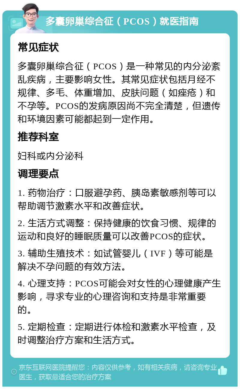 多囊卵巢综合征（PCOS）就医指南 常见症状 多囊卵巢综合征（PCOS）是一种常见的内分泌紊乱疾病，主要影响女性。其常见症状包括月经不规律、多毛、体重增加、皮肤问题（如痤疮）和不孕等。PCOS的发病原因尚不完全清楚，但遗传和环境因素可能都起到一定作用。 推荐科室 妇科或内分泌科 调理要点 1. 药物治疗：口服避孕药、胰岛素敏感剂等可以帮助调节激素水平和改善症状。 2. 生活方式调整：保持健康的饮食习惯、规律的运动和良好的睡眠质量可以改善PCOS的症状。 3. 辅助生殖技术：如试管婴儿（IVF）等可能是解决不孕问题的有效方法。 4. 心理支持：PCOS可能会对女性的心理健康产生影响，寻求专业的心理咨询和支持是非常重要的。 5. 定期检查：定期进行体检和激素水平检查，及时调整治疗方案和生活方式。