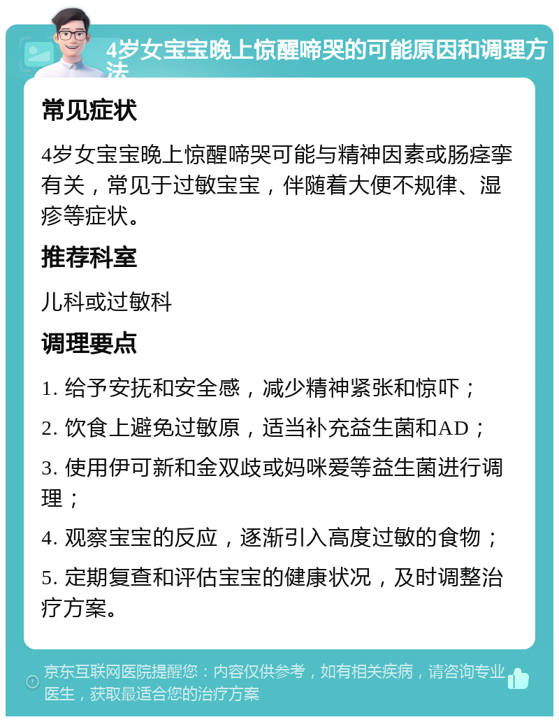 4岁女宝宝晚上惊醒啼哭的可能原因和调理方法 常见症状 4岁女宝宝晚上惊醒啼哭可能与精神因素或肠痉挛有关，常见于过敏宝宝，伴随着大便不规律、湿疹等症状。 推荐科室 儿科或过敏科 调理要点 1. 给予安抚和安全感，减少精神紧张和惊吓； 2. 饮食上避免过敏原，适当补充益生菌和AD； 3. 使用伊可新和金双歧或妈咪爱等益生菌进行调理； 4. 观察宝宝的反应，逐渐引入高度过敏的食物； 5. 定期复查和评估宝宝的健康状况，及时调整治疗方案。