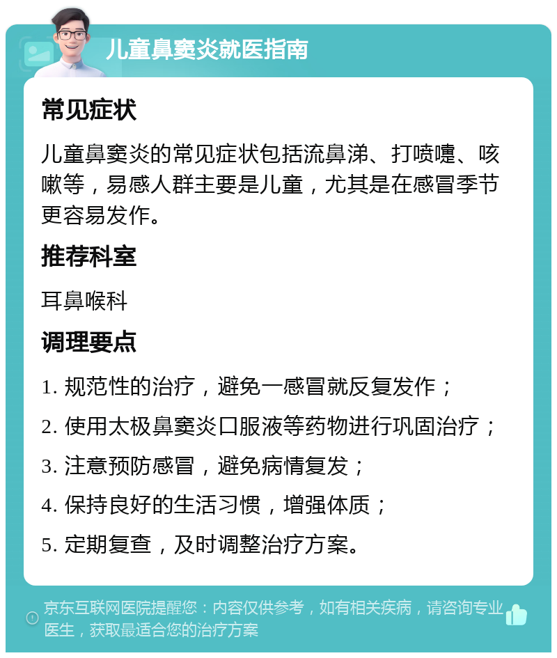 儿童鼻窦炎就医指南 常见症状 儿童鼻窦炎的常见症状包括流鼻涕、打喷嚏、咳嗽等，易感人群主要是儿童，尤其是在感冒季节更容易发作。 推荐科室 耳鼻喉科 调理要点 1. 规范性的治疗，避免一感冒就反复发作； 2. 使用太极鼻窦炎口服液等药物进行巩固治疗； 3. 注意预防感冒，避免病情复发； 4. 保持良好的生活习惯，增强体质； 5. 定期复查，及时调整治疗方案。