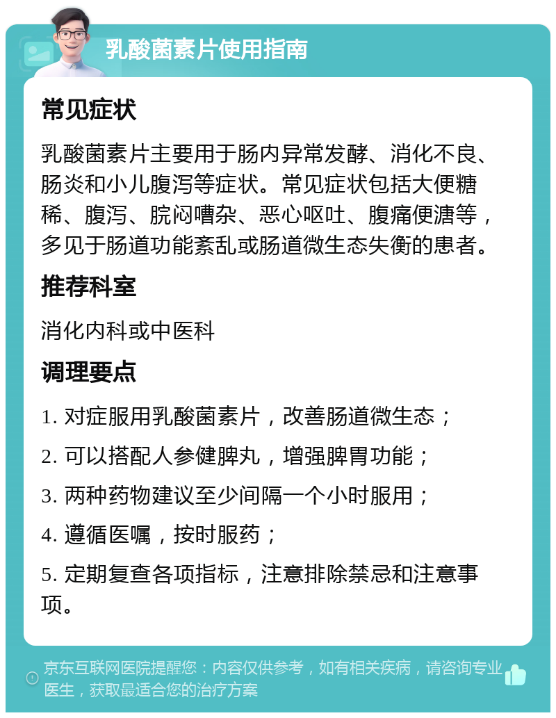 乳酸菌素片使用指南 常见症状 乳酸菌素片主要用于肠内异常发酵、消化不良、肠炎和小儿腹泻等症状。常见症状包括大便糖稀、腹泻、脘闷嘈杂、恶心呕吐、腹痛便溏等，多见于肠道功能紊乱或肠道微生态失衡的患者。 推荐科室 消化内科或中医科 调理要点 1. 对症服用乳酸菌素片，改善肠道微生态； 2. 可以搭配人参健脾丸，增强脾胃功能； 3. 两种药物建议至少间隔一个小时服用； 4. 遵循医嘱，按时服药； 5. 定期复查各项指标，注意排除禁忌和注意事项。