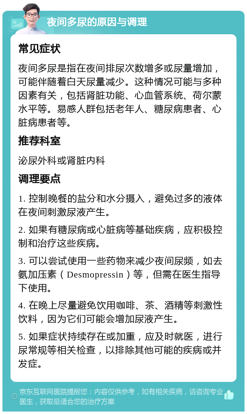 夜间多尿的原因与调理 常见症状 夜间多尿是指在夜间排尿次数增多或尿量增加，可能伴随着白天尿量减少。这种情况可能与多种因素有关，包括肾脏功能、心血管系统、荷尔蒙水平等。易感人群包括老年人、糖尿病患者、心脏病患者等。 推荐科室 泌尿外科或肾脏内科 调理要点 1. 控制晚餐的盐分和水分摄入，避免过多的液体在夜间刺激尿液产生。 2. 如果有糖尿病或心脏病等基础疾病，应积极控制和治疗这些疾病。 3. 可以尝试使用一些药物来减少夜间尿频，如去氨加压素（Desmopressin）等，但需在医生指导下使用。 4. 在晚上尽量避免饮用咖啡、茶、酒精等刺激性饮料，因为它们可能会增加尿液产生。 5. 如果症状持续存在或加重，应及时就医，进行尿常规等相关检查，以排除其他可能的疾病或并发症。