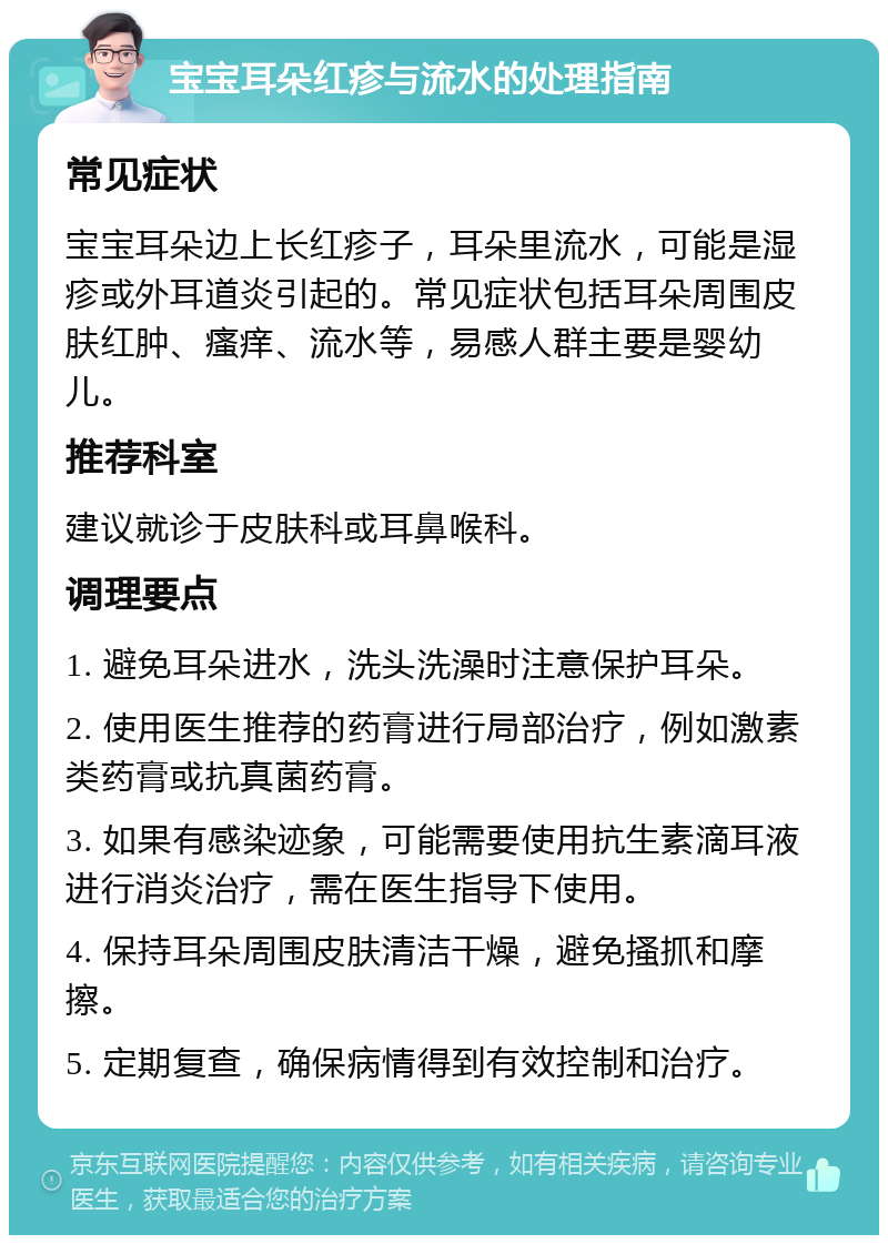 宝宝耳朵红疹与流水的处理指南 常见症状 宝宝耳朵边上长红疹子，耳朵里流水，可能是湿疹或外耳道炎引起的。常见症状包括耳朵周围皮肤红肿、瘙痒、流水等，易感人群主要是婴幼儿。 推荐科室 建议就诊于皮肤科或耳鼻喉科。 调理要点 1. 避免耳朵进水，洗头洗澡时注意保护耳朵。 2. 使用医生推荐的药膏进行局部治疗，例如激素类药膏或抗真菌药膏。 3. 如果有感染迹象，可能需要使用抗生素滴耳液进行消炎治疗，需在医生指导下使用。 4. 保持耳朵周围皮肤清洁干燥，避免搔抓和摩擦。 5. 定期复查，确保病情得到有效控制和治疗。