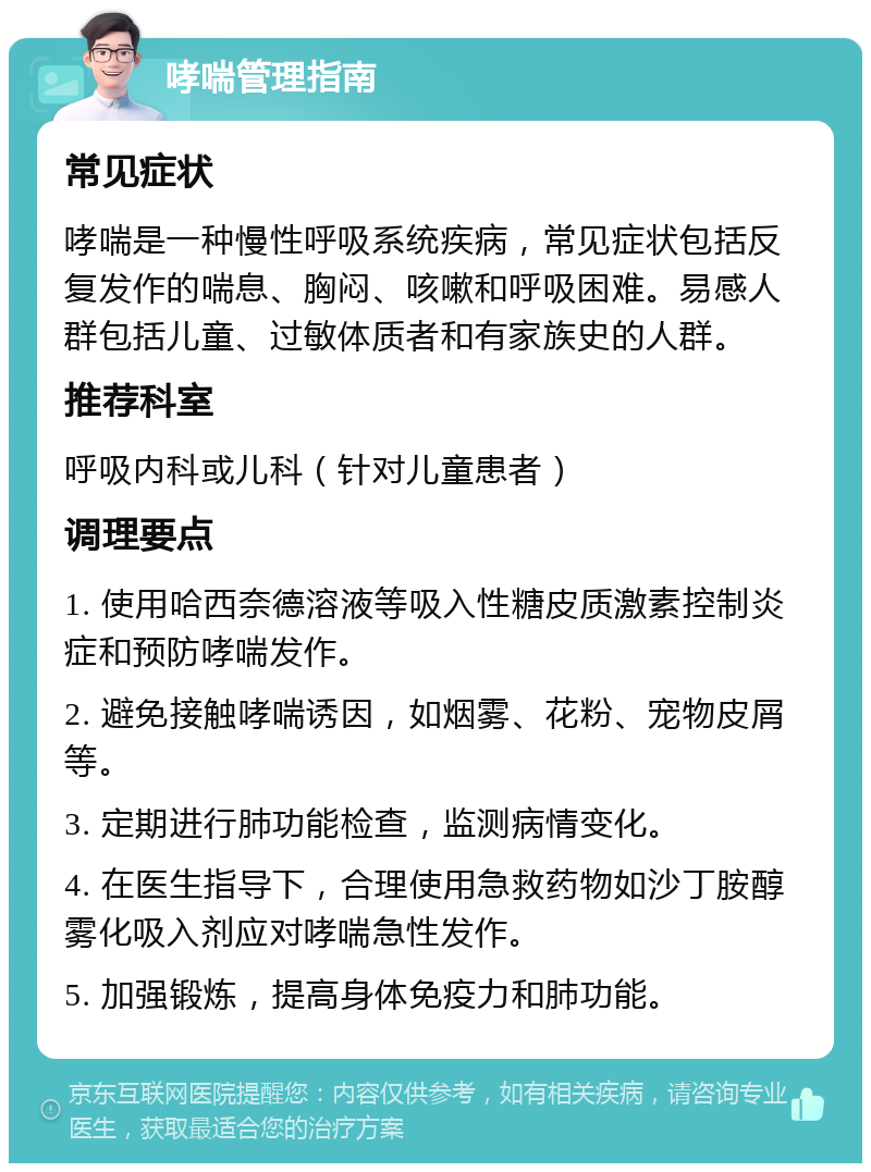 哮喘管理指南 常见症状 哮喘是一种慢性呼吸系统疾病，常见症状包括反复发作的喘息、胸闷、咳嗽和呼吸困难。易感人群包括儿童、过敏体质者和有家族史的人群。 推荐科室 呼吸内科或儿科（针对儿童患者） 调理要点 1. 使用哈西奈德溶液等吸入性糖皮质激素控制炎症和预防哮喘发作。 2. 避免接触哮喘诱因，如烟雾、花粉、宠物皮屑等。 3. 定期进行肺功能检查，监测病情变化。 4. 在医生指导下，合理使用急救药物如沙丁胺醇雾化吸入剂应对哮喘急性发作。 5. 加强锻炼，提高身体免疫力和肺功能。