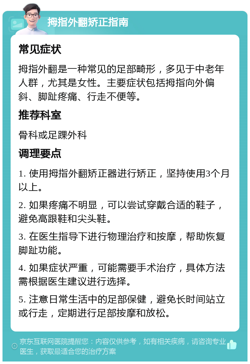 拇指外翻矫正指南 常见症状 拇指外翻是一种常见的足部畸形，多见于中老年人群，尤其是女性。主要症状包括拇指向外偏斜、脚趾疼痛、行走不便等。 推荐科室 骨科或足踝外科 调理要点 1. 使用拇指外翻矫正器进行矫正，坚持使用3个月以上。 2. 如果疼痛不明显，可以尝试穿戴合适的鞋子，避免高跟鞋和尖头鞋。 3. 在医生指导下进行物理治疗和按摩，帮助恢复脚趾功能。 4. 如果症状严重，可能需要手术治疗，具体方法需根据医生建议进行选择。 5. 注意日常生活中的足部保健，避免长时间站立或行走，定期进行足部按摩和放松。