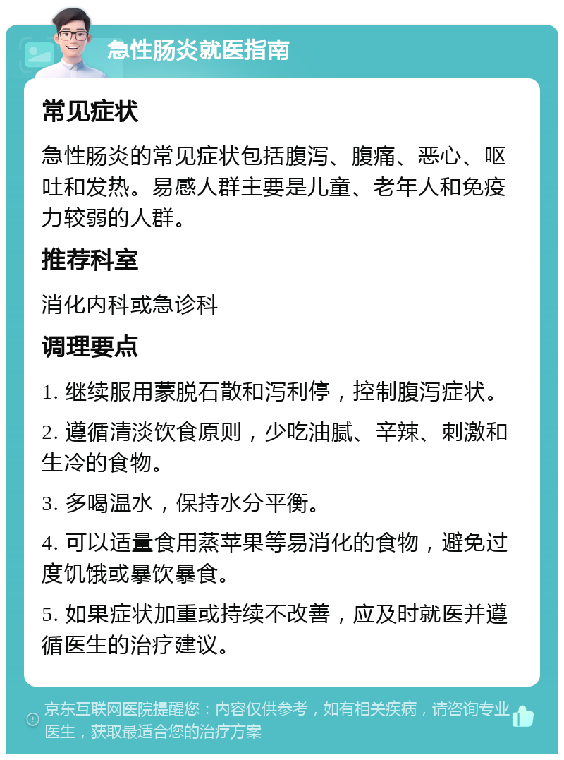 急性肠炎就医指南 常见症状 急性肠炎的常见症状包括腹泻、腹痛、恶心、呕吐和发热。易感人群主要是儿童、老年人和免疫力较弱的人群。 推荐科室 消化内科或急诊科 调理要点 1. 继续服用蒙脱石散和泻利停，控制腹泻症状。 2. 遵循清淡饮食原则，少吃油腻、辛辣、刺激和生冷的食物。 3. 多喝温水，保持水分平衡。 4. 可以适量食用蒸苹果等易消化的食物，避免过度饥饿或暴饮暴食。 5. 如果症状加重或持续不改善，应及时就医并遵循医生的治疗建议。