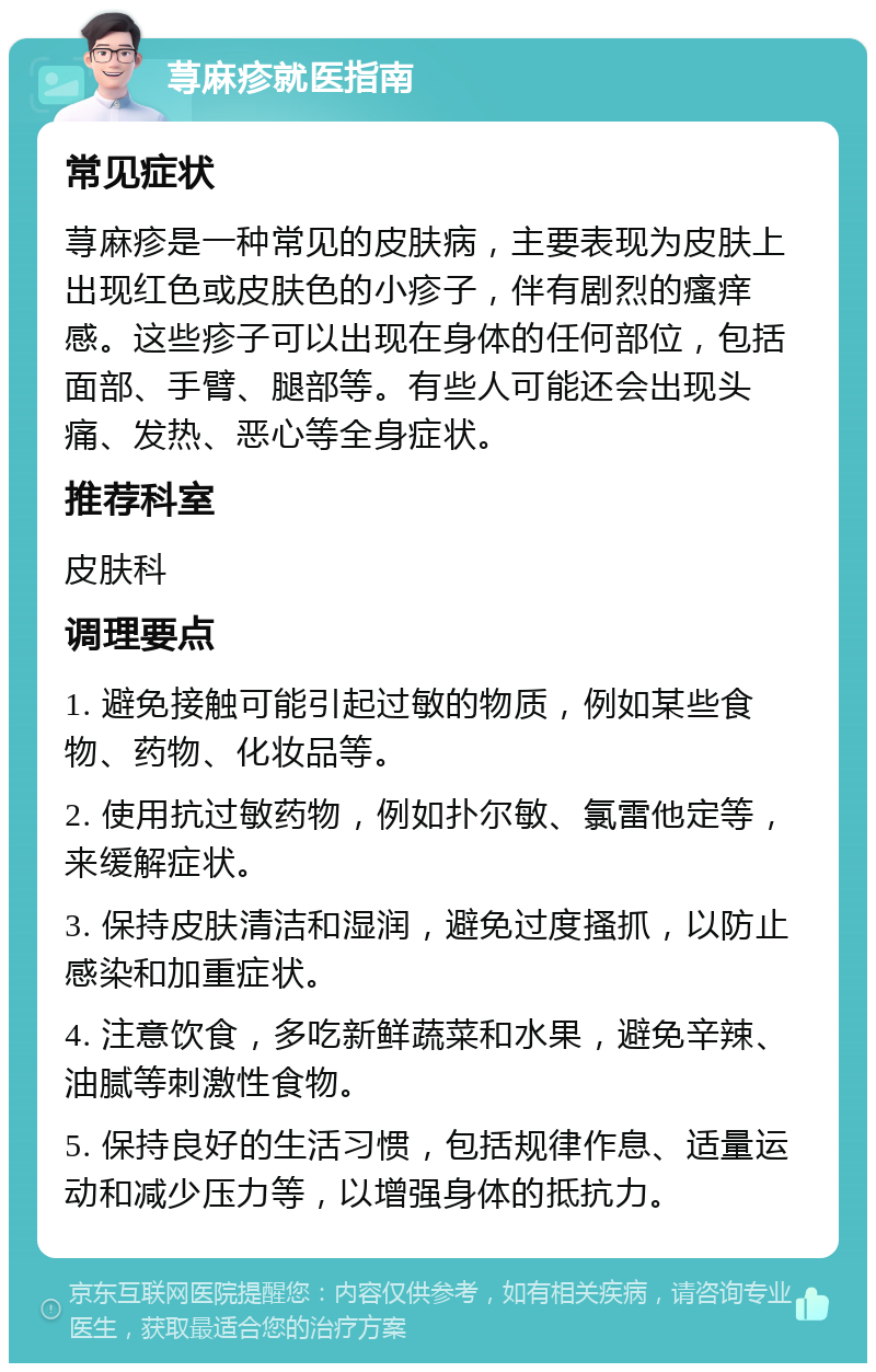 荨麻疹就医指南 常见症状 荨麻疹是一种常见的皮肤病，主要表现为皮肤上出现红色或皮肤色的小疹子，伴有剧烈的瘙痒感。这些疹子可以出现在身体的任何部位，包括面部、手臂、腿部等。有些人可能还会出现头痛、发热、恶心等全身症状。 推荐科室 皮肤科 调理要点 1. 避免接触可能引起过敏的物质，例如某些食物、药物、化妆品等。 2. 使用抗过敏药物，例如扑尔敏、氯雷他定等，来缓解症状。 3. 保持皮肤清洁和湿润，避免过度搔抓，以防止感染和加重症状。 4. 注意饮食，多吃新鲜蔬菜和水果，避免辛辣、油腻等刺激性食物。 5. 保持良好的生活习惯，包括规律作息、适量运动和减少压力等，以增强身体的抵抗力。