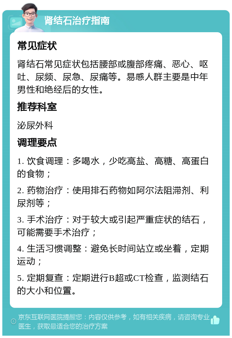 肾结石治疗指南 常见症状 肾结石常见症状包括腰部或腹部疼痛、恶心、呕吐、尿频、尿急、尿痛等。易感人群主要是中年男性和绝经后的女性。 推荐科室 泌尿外科 调理要点 1. 饮食调理：多喝水，少吃高盐、高糖、高蛋白的食物； 2. 药物治疗：使用排石药物如阿尔法阻滞剂、利尿剂等； 3. 手术治疗：对于较大或引起严重症状的结石，可能需要手术治疗； 4. 生活习惯调整：避免长时间站立或坐着，定期运动； 5. 定期复查：定期进行B超或CT检查，监测结石的大小和位置。