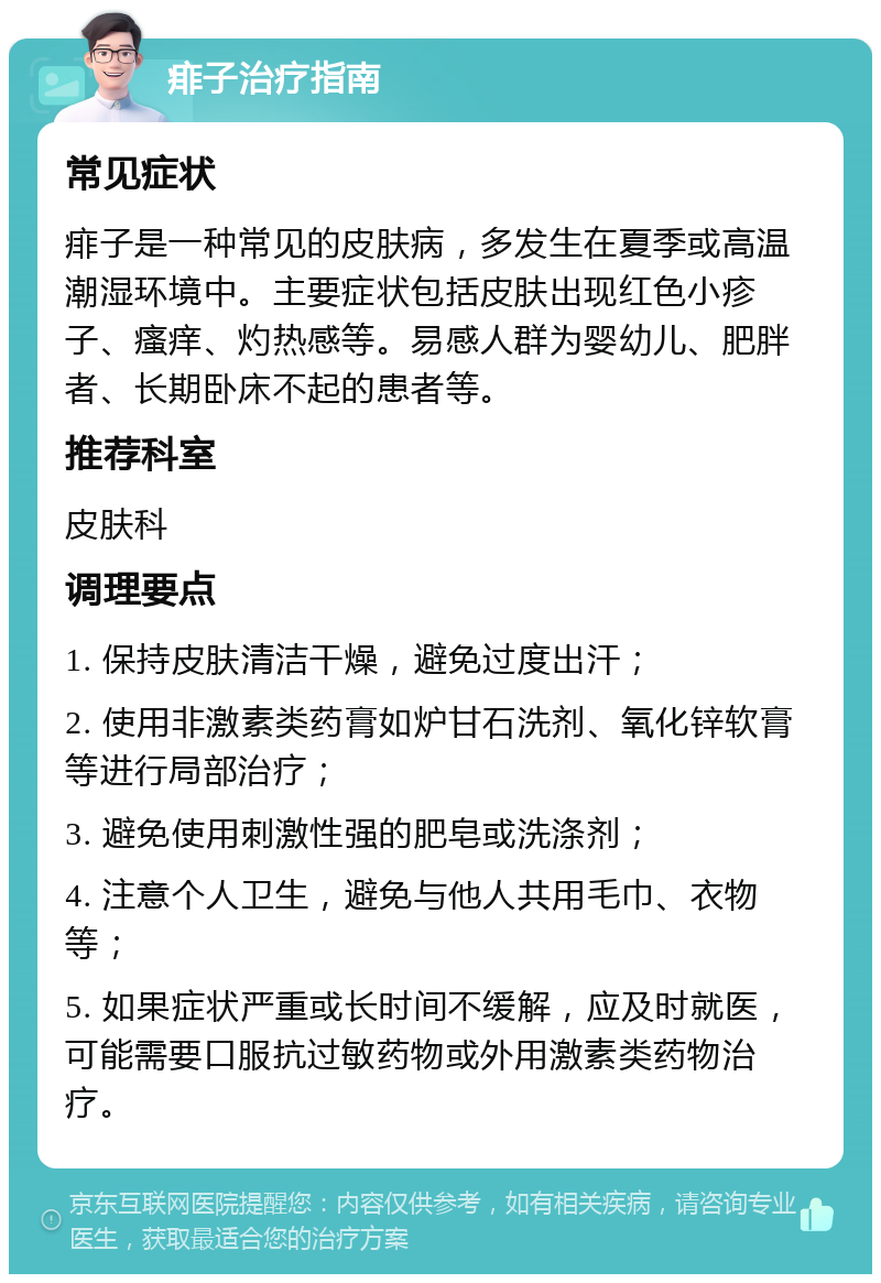 痱子治疗指南 常见症状 痱子是一种常见的皮肤病，多发生在夏季或高温潮湿环境中。主要症状包括皮肤出现红色小疹子、瘙痒、灼热感等。易感人群为婴幼儿、肥胖者、长期卧床不起的患者等。 推荐科室 皮肤科 调理要点 1. 保持皮肤清洁干燥，避免过度出汗； 2. 使用非激素类药膏如炉甘石洗剂、氧化锌软膏等进行局部治疗； 3. 避免使用刺激性强的肥皂或洗涤剂； 4. 注意个人卫生，避免与他人共用毛巾、衣物等； 5. 如果症状严重或长时间不缓解，应及时就医，可能需要口服抗过敏药物或外用激素类药物治疗。