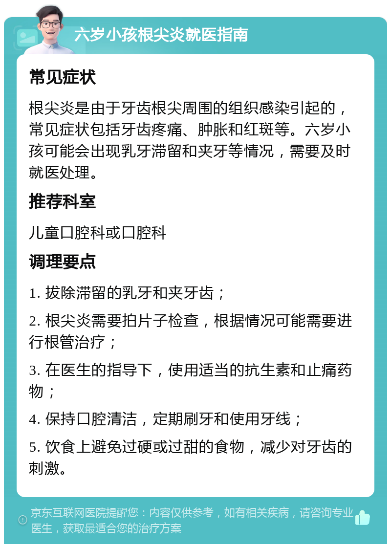 六岁小孩根尖炎就医指南 常见症状 根尖炎是由于牙齿根尖周围的组织感染引起的，常见症状包括牙齿疼痛、肿胀和红斑等。六岁小孩可能会出现乳牙滞留和夹牙等情况，需要及时就医处理。 推荐科室 儿童口腔科或口腔科 调理要点 1. 拔除滞留的乳牙和夹牙齿； 2. 根尖炎需要拍片子检查，根据情况可能需要进行根管治疗； 3. 在医生的指导下，使用适当的抗生素和止痛药物； 4. 保持口腔清洁，定期刷牙和使用牙线； 5. 饮食上避免过硬或过甜的食物，减少对牙齿的刺激。