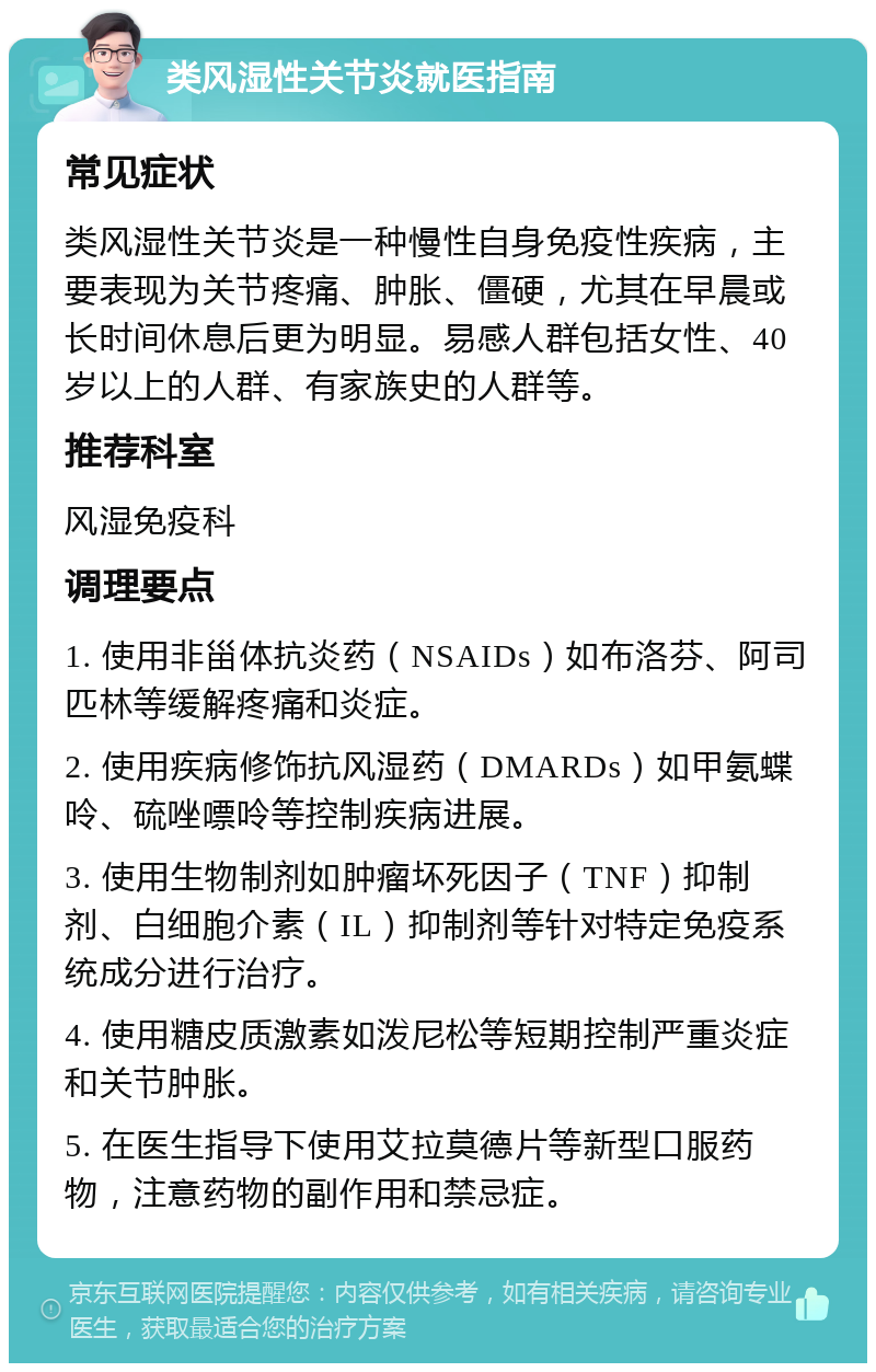 类风湿性关节炎就医指南 常见症状 类风湿性关节炎是一种慢性自身免疫性疾病，主要表现为关节疼痛、肿胀、僵硬，尤其在早晨或长时间休息后更为明显。易感人群包括女性、40岁以上的人群、有家族史的人群等。 推荐科室 风湿免疫科 调理要点 1. 使用非甾体抗炎药（NSAIDs）如布洛芬、阿司匹林等缓解疼痛和炎症。 2. 使用疾病修饰抗风湿药（DMARDs）如甲氨蝶呤、硫唑嘌呤等控制疾病进展。 3. 使用生物制剂如肿瘤坏死因子（TNF）抑制剂、白细胞介素（IL）抑制剂等针对特定免疫系统成分进行治疗。 4. 使用糖皮质激素如泼尼松等短期控制严重炎症和关节肿胀。 5. 在医生指导下使用艾拉莫德片等新型口服药物，注意药物的副作用和禁忌症。