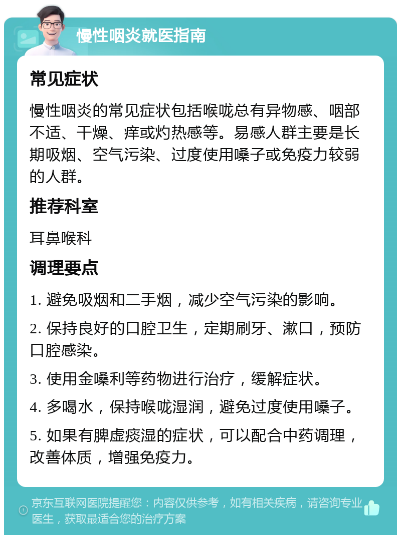 慢性咽炎就医指南 常见症状 慢性咽炎的常见症状包括喉咙总有异物感、咽部不适、干燥、痒或灼热感等。易感人群主要是长期吸烟、空气污染、过度使用嗓子或免疫力较弱的人群。 推荐科室 耳鼻喉科 调理要点 1. 避免吸烟和二手烟，减少空气污染的影响。 2. 保持良好的口腔卫生，定期刷牙、漱口，预防口腔感染。 3. 使用金嗓利等药物进行治疗，缓解症状。 4. 多喝水，保持喉咙湿润，避免过度使用嗓子。 5. 如果有脾虚痰湿的症状，可以配合中药调理，改善体质，增强免疫力。