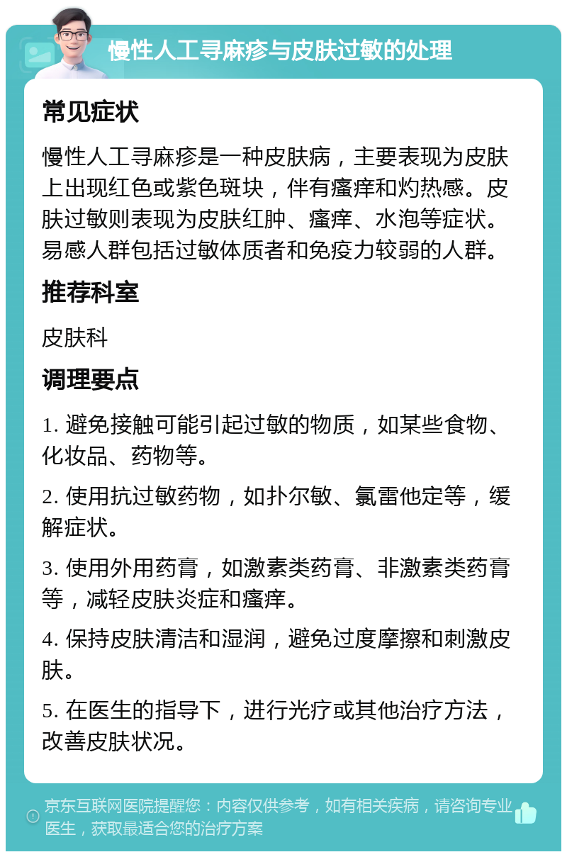 慢性人工寻麻疹与皮肤过敏的处理 常见症状 慢性人工寻麻疹是一种皮肤病，主要表现为皮肤上出现红色或紫色斑块，伴有瘙痒和灼热感。皮肤过敏则表现为皮肤红肿、瘙痒、水泡等症状。易感人群包括过敏体质者和免疫力较弱的人群。 推荐科室 皮肤科 调理要点 1. 避免接触可能引起过敏的物质，如某些食物、化妆品、药物等。 2. 使用抗过敏药物，如扑尔敏、氯雷他定等，缓解症状。 3. 使用外用药膏，如激素类药膏、非激素类药膏等，减轻皮肤炎症和瘙痒。 4. 保持皮肤清洁和湿润，避免过度摩擦和刺激皮肤。 5. 在医生的指导下，进行光疗或其他治疗方法，改善皮肤状况。