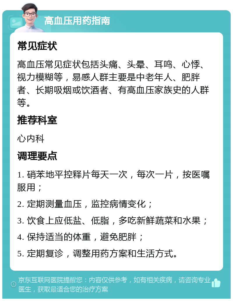 高血压用药指南 常见症状 高血压常见症状包括头痛、头晕、耳鸣、心悸、视力模糊等，易感人群主要是中老年人、肥胖者、长期吸烟或饮酒者、有高血压家族史的人群等。 推荐科室 心内科 调理要点 1. 硝苯地平控释片每天一次，每次一片，按医嘱服用； 2. 定期测量血压，监控病情变化； 3. 饮食上应低盐、低脂，多吃新鲜蔬菜和水果； 4. 保持适当的体重，避免肥胖； 5. 定期复诊，调整用药方案和生活方式。