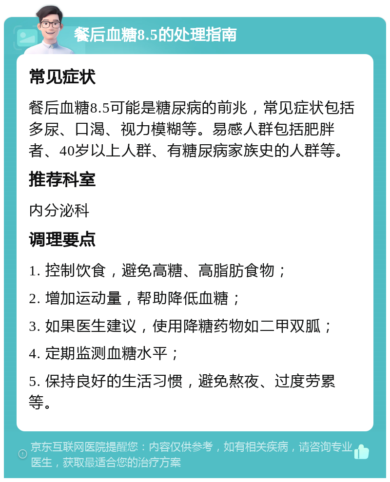 餐后血糖8.5的处理指南 常见症状 餐后血糖8.5可能是糖尿病的前兆，常见症状包括多尿、口渴、视力模糊等。易感人群包括肥胖者、40岁以上人群、有糖尿病家族史的人群等。 推荐科室 内分泌科 调理要点 1. 控制饮食，避免高糖、高脂肪食物； 2. 增加运动量，帮助降低血糖； 3. 如果医生建议，使用降糖药物如二甲双胍； 4. 定期监测血糖水平； 5. 保持良好的生活习惯，避免熬夜、过度劳累等。