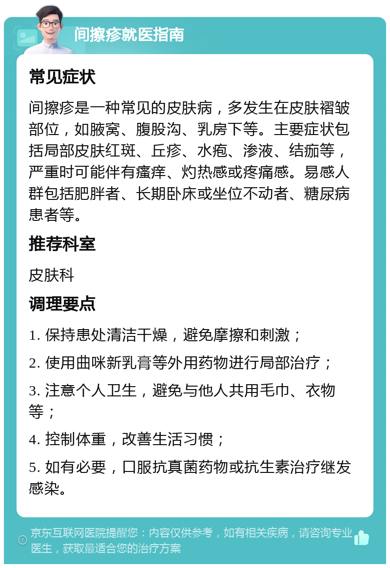 间擦疹就医指南 常见症状 间擦疹是一种常见的皮肤病，多发生在皮肤褶皱部位，如腋窝、腹股沟、乳房下等。主要症状包括局部皮肤红斑、丘疹、水疱、渗液、结痂等，严重时可能伴有瘙痒、灼热感或疼痛感。易感人群包括肥胖者、长期卧床或坐位不动者、糖尿病患者等。 推荐科室 皮肤科 调理要点 1. 保持患处清洁干燥，避免摩擦和刺激； 2. 使用曲咪新乳膏等外用药物进行局部治疗； 3. 注意个人卫生，避免与他人共用毛巾、衣物等； 4. 控制体重，改善生活习惯； 5. 如有必要，口服抗真菌药物或抗生素治疗继发感染。