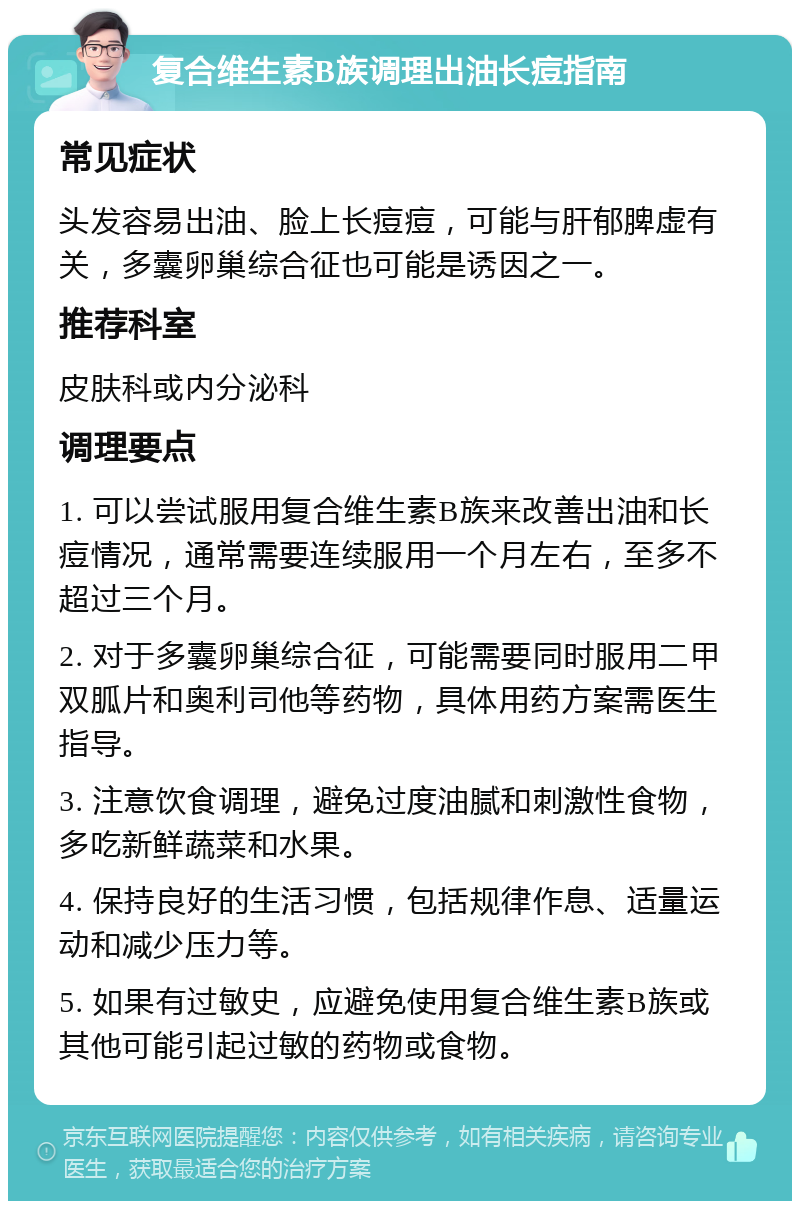 复合维生素B族调理出油长痘指南 常见症状 头发容易出油、脸上长痘痘，可能与肝郁脾虚有关，多囊卵巢综合征也可能是诱因之一。 推荐科室 皮肤科或内分泌科 调理要点 1. 可以尝试服用复合维生素B族来改善出油和长痘情况，通常需要连续服用一个月左右，至多不超过三个月。 2. 对于多囊卵巢综合征，可能需要同时服用二甲双胍片和奥利司他等药物，具体用药方案需医生指导。 3. 注意饮食调理，避免过度油腻和刺激性食物，多吃新鲜蔬菜和水果。 4. 保持良好的生活习惯，包括规律作息、适量运动和减少压力等。 5. 如果有过敏史，应避免使用复合维生素B族或其他可能引起过敏的药物或食物。