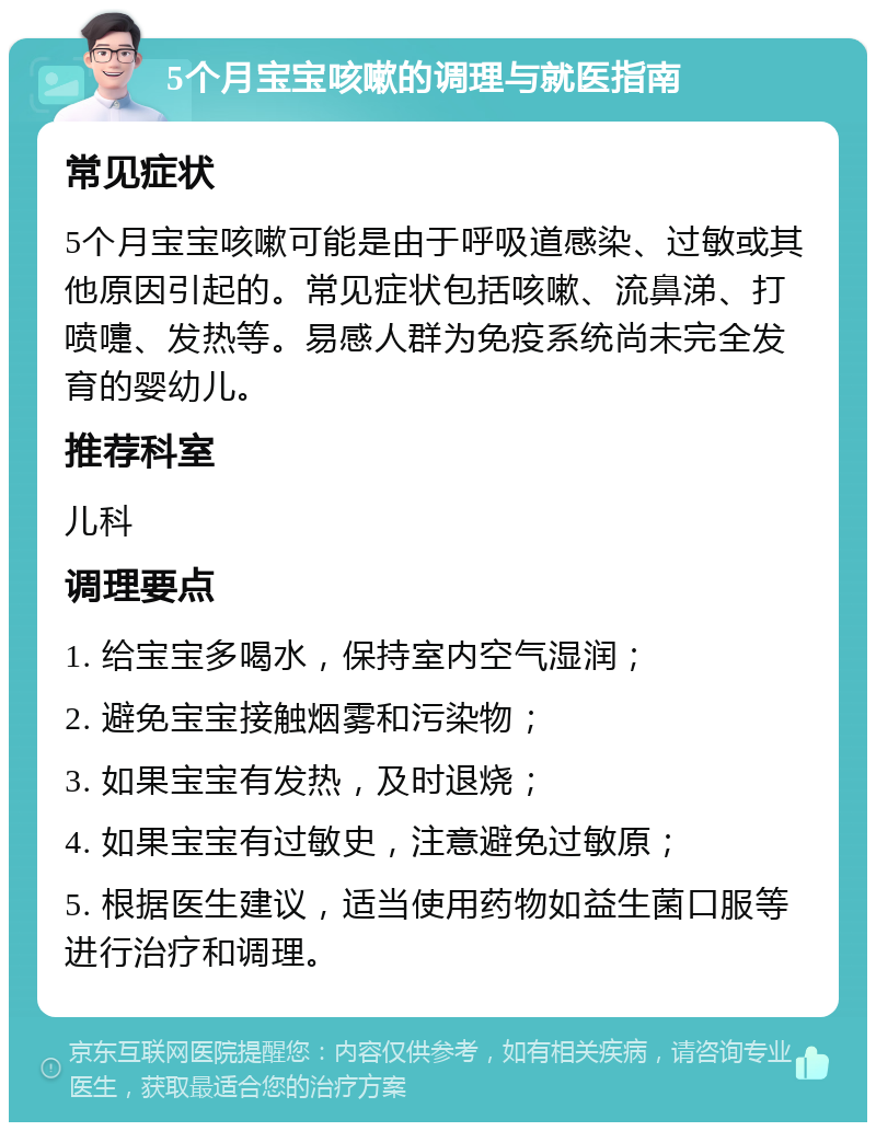 5个月宝宝咳嗽的调理与就医指南 常见症状 5个月宝宝咳嗽可能是由于呼吸道感染、过敏或其他原因引起的。常见症状包括咳嗽、流鼻涕、打喷嚏、发热等。易感人群为免疫系统尚未完全发育的婴幼儿。 推荐科室 儿科 调理要点 1. 给宝宝多喝水，保持室内空气湿润； 2. 避免宝宝接触烟雾和污染物； 3. 如果宝宝有发热，及时退烧； 4. 如果宝宝有过敏史，注意避免过敏原； 5. 根据医生建议，适当使用药物如益生菌口服等进行治疗和调理。