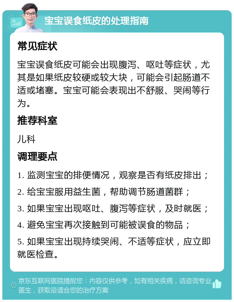 宝宝误食纸皮的处理指南 常见症状 宝宝误食纸皮可能会出现腹泻、呕吐等症状，尤其是如果纸皮较硬或较大块，可能会引起肠道不适或堵塞。宝宝可能会表现出不舒服、哭闹等行为。 推荐科室 儿科 调理要点 1. 监测宝宝的排便情况，观察是否有纸皮排出； 2. 给宝宝服用益生菌，帮助调节肠道菌群； 3. 如果宝宝出现呕吐、腹泻等症状，及时就医； 4. 避免宝宝再次接触到可能被误食的物品； 5. 如果宝宝出现持续哭闹、不适等症状，应立即就医检查。