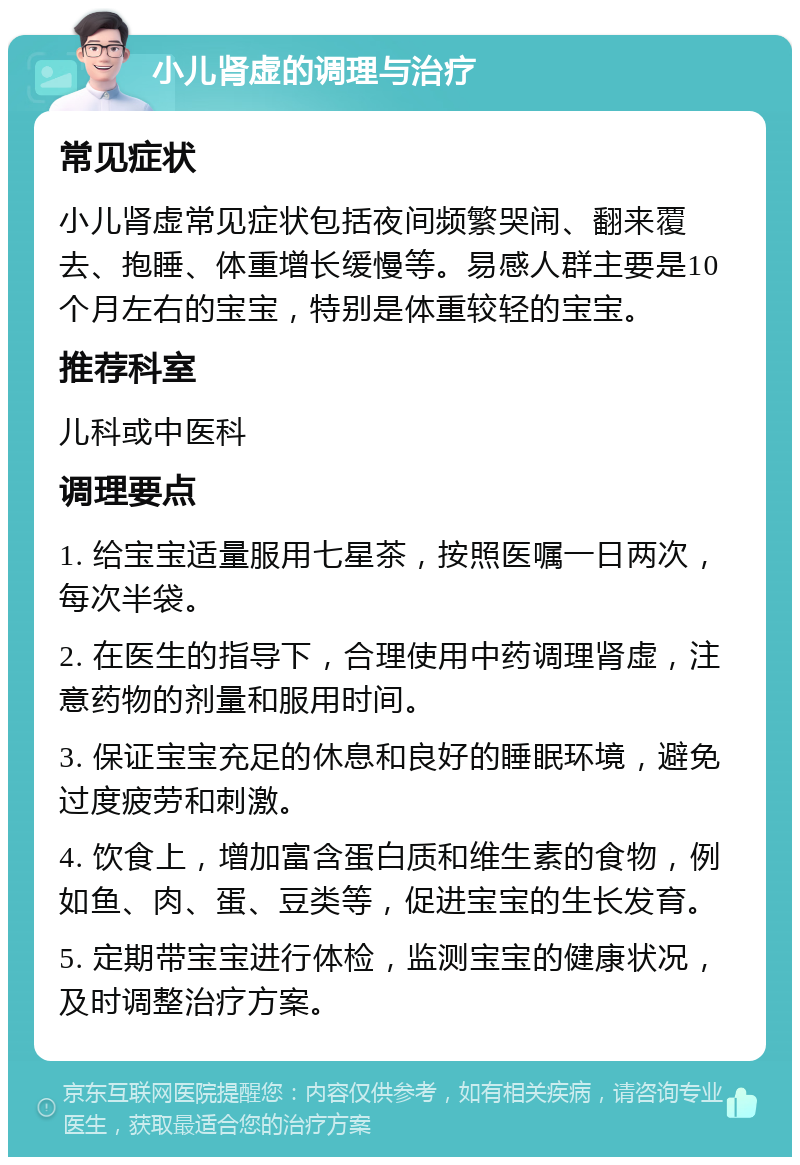 小儿肾虚的调理与治疗 常见症状 小儿肾虚常见症状包括夜间频繁哭闹、翻来覆去、抱睡、体重增长缓慢等。易感人群主要是10个月左右的宝宝，特别是体重较轻的宝宝。 推荐科室 儿科或中医科 调理要点 1. 给宝宝适量服用七星茶，按照医嘱一日两次，每次半袋。 2. 在医生的指导下，合理使用中药调理肾虚，注意药物的剂量和服用时间。 3. 保证宝宝充足的休息和良好的睡眠环境，避免过度疲劳和刺激。 4. 饮食上，增加富含蛋白质和维生素的食物，例如鱼、肉、蛋、豆类等，促进宝宝的生长发育。 5. 定期带宝宝进行体检，监测宝宝的健康状况，及时调整治疗方案。