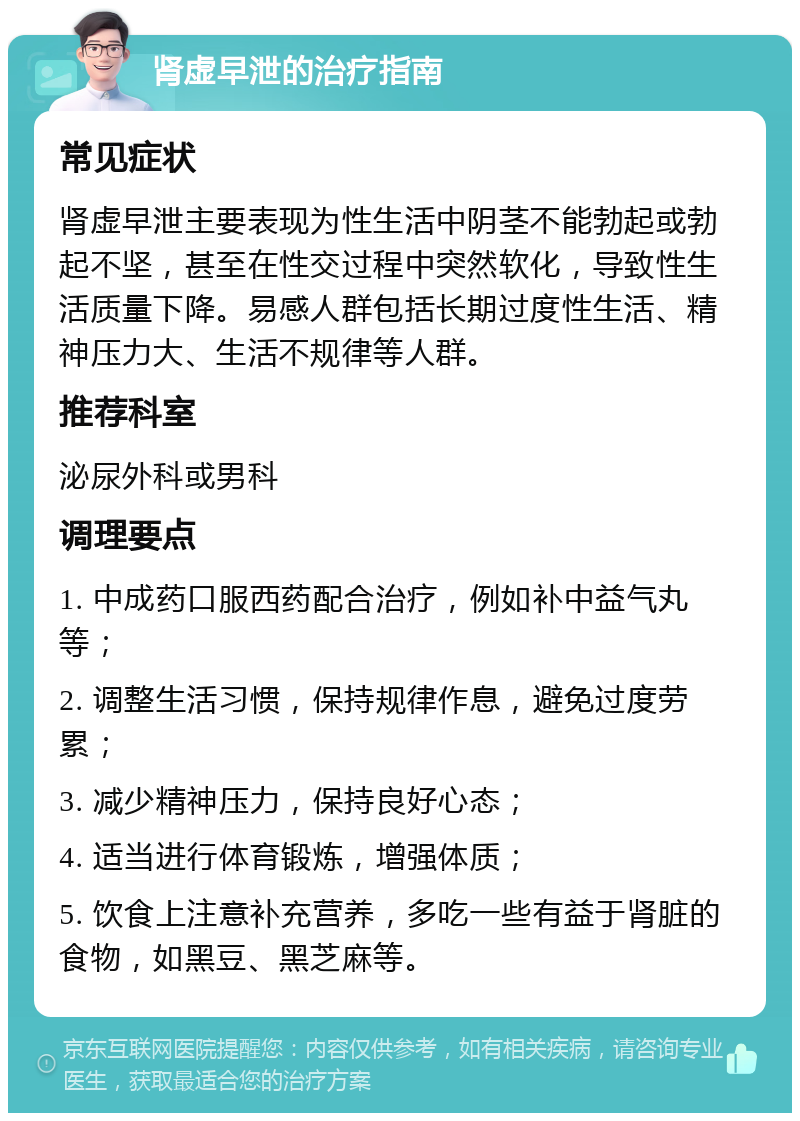 肾虚早泄的治疗指南 常见症状 肾虚早泄主要表现为性生活中阴茎不能勃起或勃起不坚，甚至在性交过程中突然软化，导致性生活质量下降。易感人群包括长期过度性生活、精神压力大、生活不规律等人群。 推荐科室 泌尿外科或男科 调理要点 1. 中成药口服西药配合治疗，例如补中益气丸等； 2. 调整生活习惯，保持规律作息，避免过度劳累； 3. 减少精神压力，保持良好心态； 4. 适当进行体育锻炼，增强体质； 5. 饮食上注意补充营养，多吃一些有益于肾脏的食物，如黑豆、黑芝麻等。