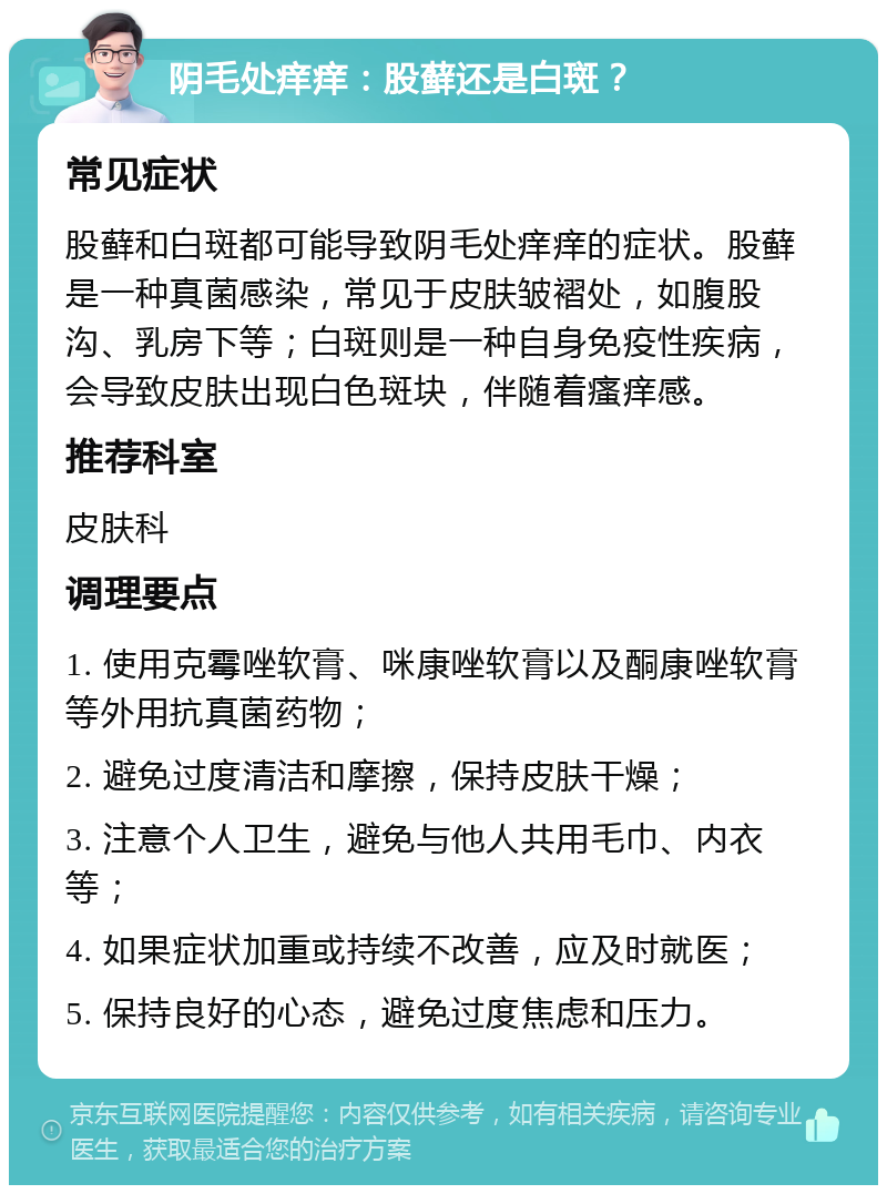 阴毛处痒痒：股藓还是白斑？ 常见症状 股藓和白斑都可能导致阴毛处痒痒的症状。股藓是一种真菌感染，常见于皮肤皱褶处，如腹股沟、乳房下等；白斑则是一种自身免疫性疾病，会导致皮肤出现白色斑块，伴随着瘙痒感。 推荐科室 皮肤科 调理要点 1. 使用克霉唑软膏、咪康唑软膏以及酮康唑软膏等外用抗真菌药物； 2. 避免过度清洁和摩擦，保持皮肤干燥； 3. 注意个人卫生，避免与他人共用毛巾、内衣等； 4. 如果症状加重或持续不改善，应及时就医； 5. 保持良好的心态，避免过度焦虑和压力。