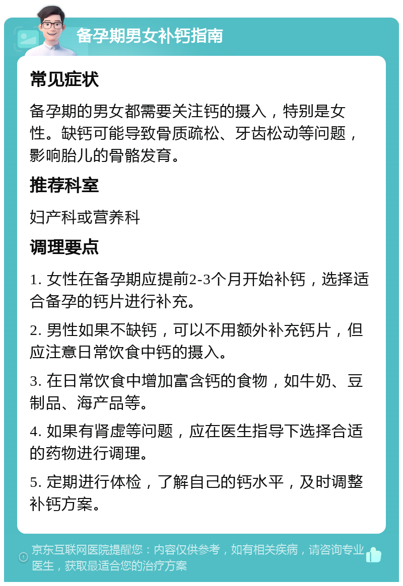 备孕期男女补钙指南 常见症状 备孕期的男女都需要关注钙的摄入，特别是女性。缺钙可能导致骨质疏松、牙齿松动等问题，影响胎儿的骨骼发育。 推荐科室 妇产科或营养科 调理要点 1. 女性在备孕期应提前2-3个月开始补钙，选择适合备孕的钙片进行补充。 2. 男性如果不缺钙，可以不用额外补充钙片，但应注意日常饮食中钙的摄入。 3. 在日常饮食中增加富含钙的食物，如牛奶、豆制品、海产品等。 4. 如果有肾虚等问题，应在医生指导下选择合适的药物进行调理。 5. 定期进行体检，了解自己的钙水平，及时调整补钙方案。