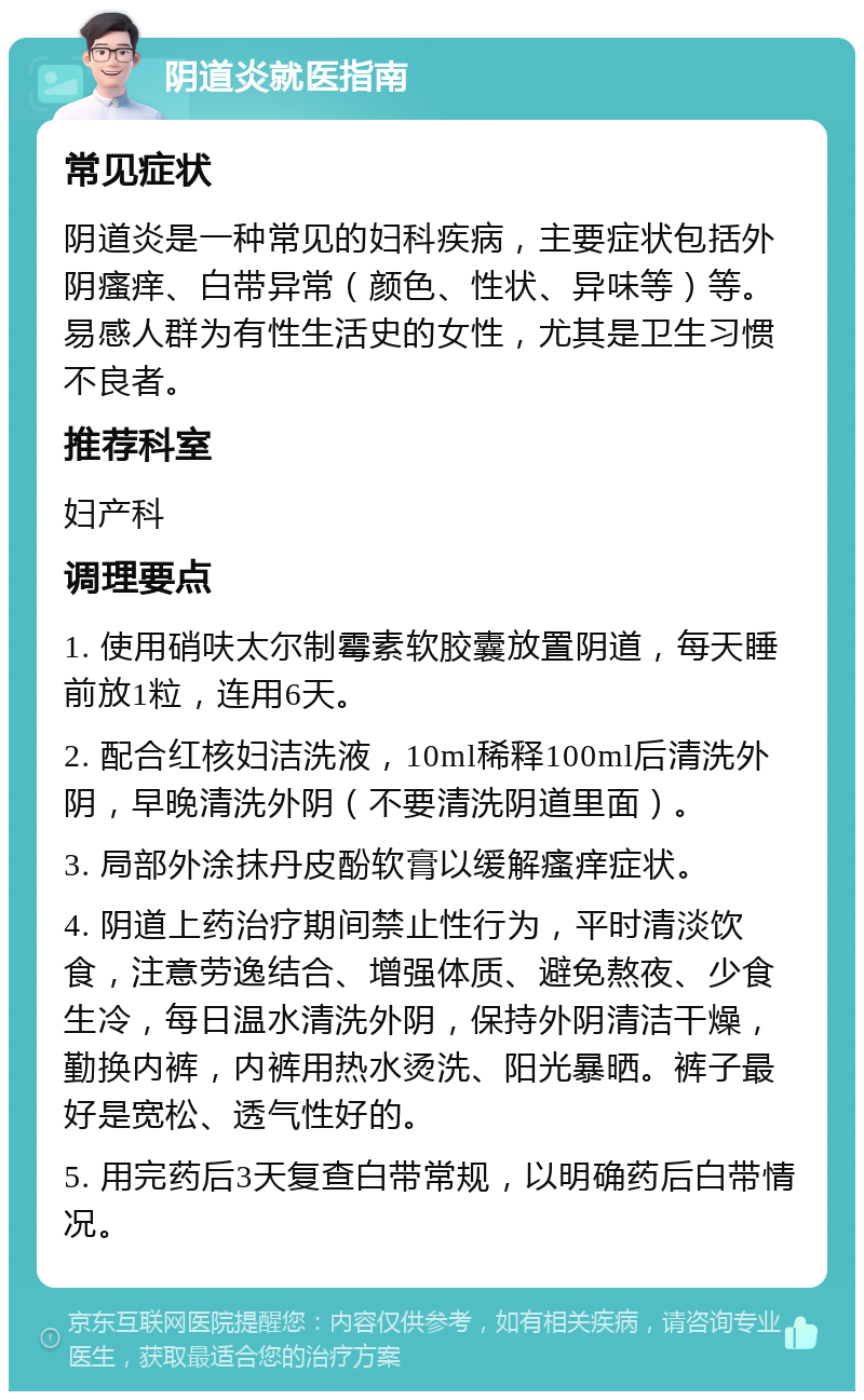 阴道炎就医指南 常见症状 阴道炎是一种常见的妇科疾病，主要症状包括外阴瘙痒、白带异常（颜色、性状、异味等）等。易感人群为有性生活史的女性，尤其是卫生习惯不良者。 推荐科室 妇产科 调理要点 1. 使用硝呋太尔制霉素软胶囊放置阴道，每天睡前放1粒，连用6天。 2. 配合红核妇洁洗液，10ml稀释100ml后清洗外阴，早晚清洗外阴（不要清洗阴道里面）。 3. 局部外涂抹丹皮酚软膏以缓解瘙痒症状。 4. 阴道上药治疗期间禁止性行为，平时清淡饮食，注意劳逸结合、增强体质、避免熬夜、少食生冷，每日温水清洗外阴，保持外阴清洁干燥，勤换内裤，内裤用热水烫洗、阳光暴晒。裤子最好是宽松、透气性好的。 5. 用完药后3天复查白带常规，以明确药后白带情况。