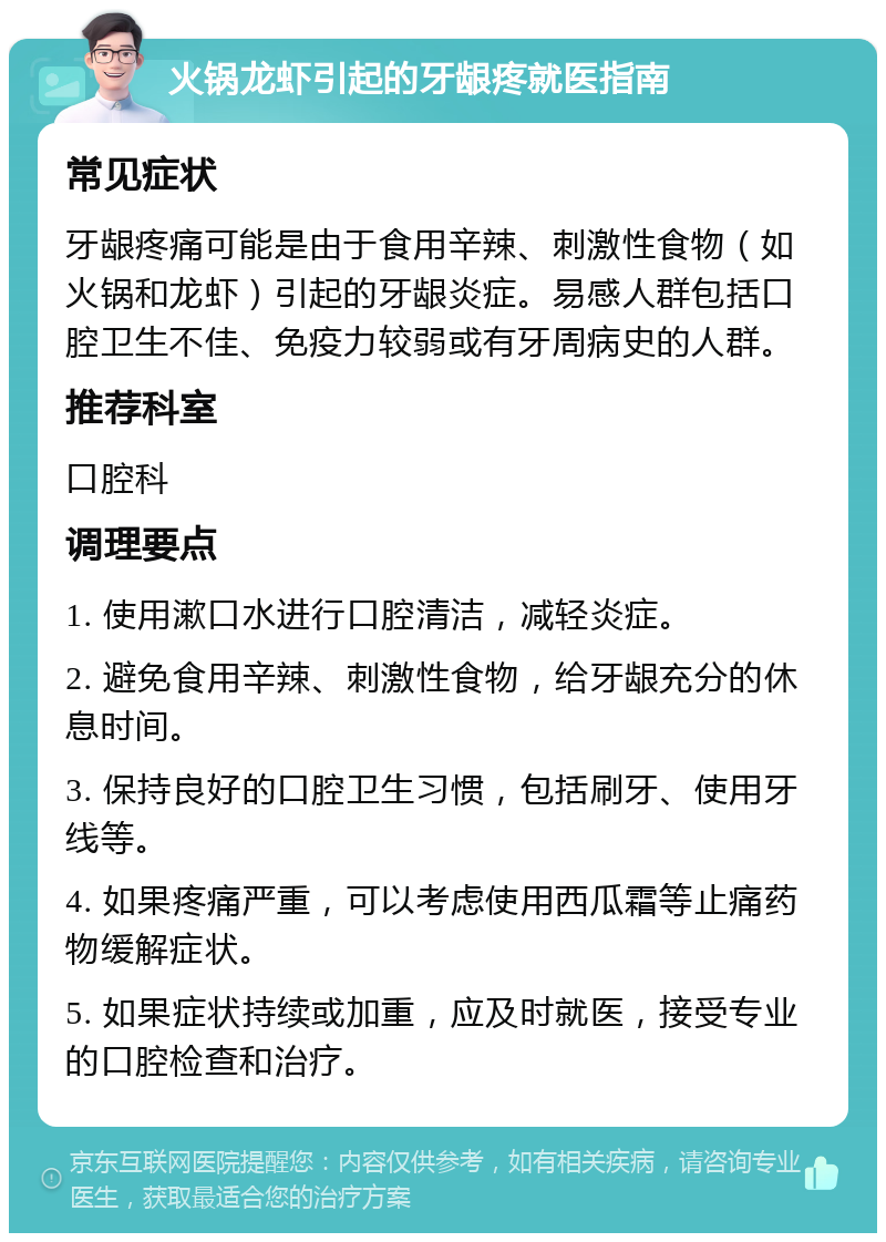 火锅龙虾引起的牙龈疼就医指南 常见症状 牙龈疼痛可能是由于食用辛辣、刺激性食物（如火锅和龙虾）引起的牙龈炎症。易感人群包括口腔卫生不佳、免疫力较弱或有牙周病史的人群。 推荐科室 口腔科 调理要点 1. 使用漱口水进行口腔清洁，减轻炎症。 2. 避免食用辛辣、刺激性食物，给牙龈充分的休息时间。 3. 保持良好的口腔卫生习惯，包括刷牙、使用牙线等。 4. 如果疼痛严重，可以考虑使用西瓜霜等止痛药物缓解症状。 5. 如果症状持续或加重，应及时就医，接受专业的口腔检查和治疗。