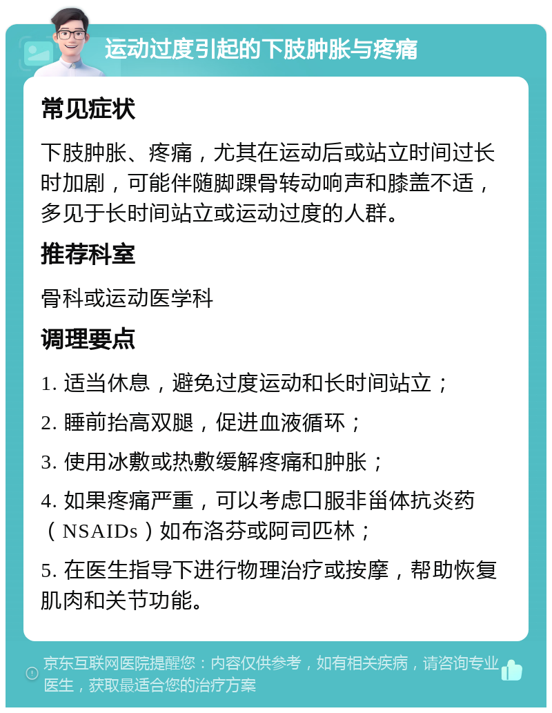 运动过度引起的下肢肿胀与疼痛 常见症状 下肢肿胀、疼痛，尤其在运动后或站立时间过长时加剧，可能伴随脚踝骨转动响声和膝盖不适，多见于长时间站立或运动过度的人群。 推荐科室 骨科或运动医学科 调理要点 1. 适当休息，避免过度运动和长时间站立； 2. 睡前抬高双腿，促进血液循环； 3. 使用冰敷或热敷缓解疼痛和肿胀； 4. 如果疼痛严重，可以考虑口服非甾体抗炎药（NSAIDs）如布洛芬或阿司匹林； 5. 在医生指导下进行物理治疗或按摩，帮助恢复肌肉和关节功能。