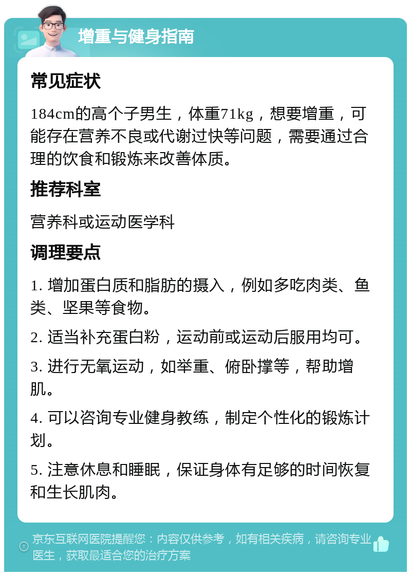 增重与健身指南 常见症状 184cm的高个子男生，体重71kg，想要增重，可能存在营养不良或代谢过快等问题，需要通过合理的饮食和锻炼来改善体质。 推荐科室 营养科或运动医学科 调理要点 1. 增加蛋白质和脂肪的摄入，例如多吃肉类、鱼类、坚果等食物。 2. 适当补充蛋白粉，运动前或运动后服用均可。 3. 进行无氧运动，如举重、俯卧撑等，帮助增肌。 4. 可以咨询专业健身教练，制定个性化的锻炼计划。 5. 注意休息和睡眠，保证身体有足够的时间恢复和生长肌肉。