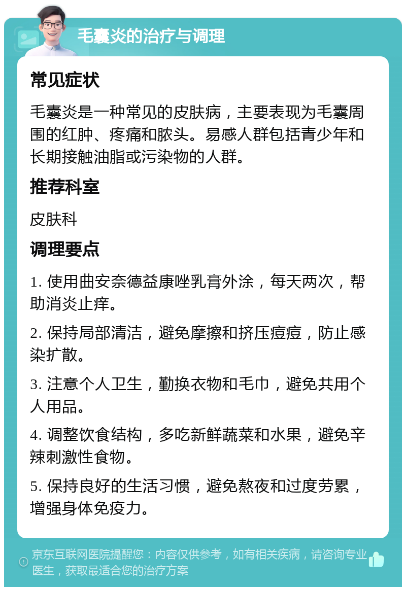 毛囊炎的治疗与调理 常见症状 毛囊炎是一种常见的皮肤病，主要表现为毛囊周围的红肿、疼痛和脓头。易感人群包括青少年和长期接触油脂或污染物的人群。 推荐科室 皮肤科 调理要点 1. 使用曲安奈德益康唑乳膏外涂，每天两次，帮助消炎止痒。 2. 保持局部清洁，避免摩擦和挤压痘痘，防止感染扩散。 3. 注意个人卫生，勤换衣物和毛巾，避免共用个人用品。 4. 调整饮食结构，多吃新鲜蔬菜和水果，避免辛辣刺激性食物。 5. 保持良好的生活习惯，避免熬夜和过度劳累，增强身体免疫力。