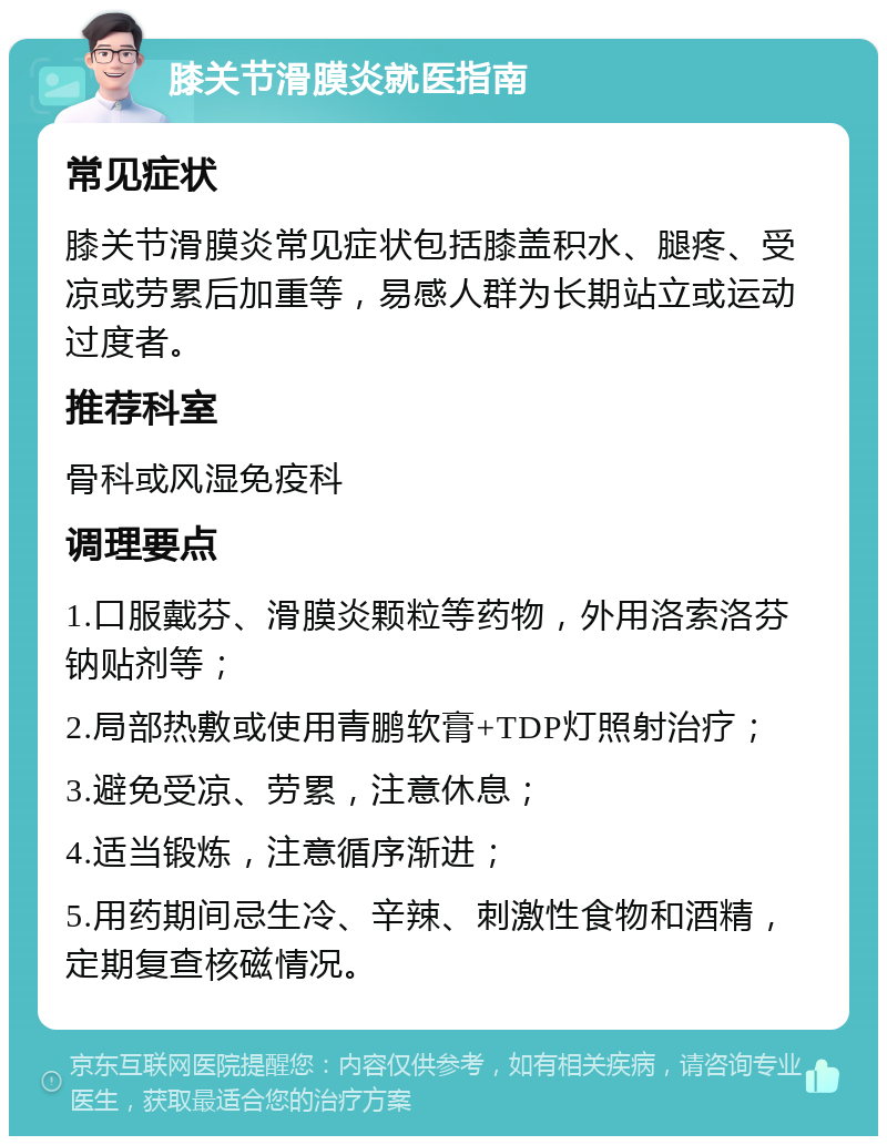 膝关节滑膜炎就医指南 常见症状 膝关节滑膜炎常见症状包括膝盖积水、腿疼、受凉或劳累后加重等，易感人群为长期站立或运动过度者。 推荐科室 骨科或风湿免疫科 调理要点 1.口服戴芬、滑膜炎颗粒等药物，外用洛索洛芬钠贴剂等； 2.局部热敷或使用青鹏软膏+TDP灯照射治疗； 3.避免受凉、劳累，注意休息； 4.适当锻炼，注意循序渐进； 5.用药期间忌生冷、辛辣、刺激性食物和酒精，定期复查核磁情况。