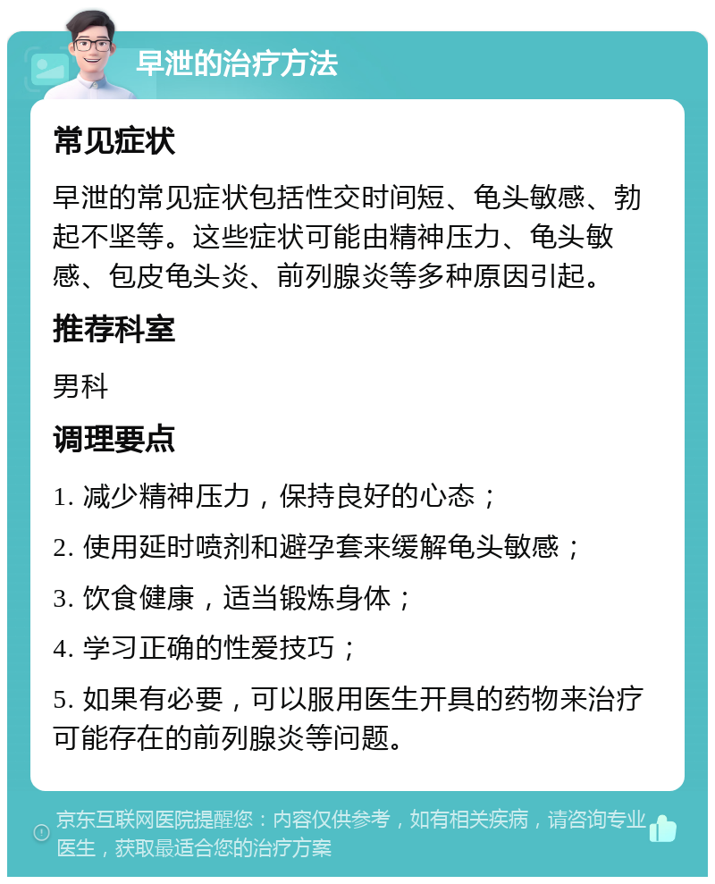 早泄的治疗方法 常见症状 早泄的常见症状包括性交时间短、龟头敏感、勃起不坚等。这些症状可能由精神压力、龟头敏感、包皮龟头炎、前列腺炎等多种原因引起。 推荐科室 男科 调理要点 1. 减少精神压力，保持良好的心态； 2. 使用延时喷剂和避孕套来缓解龟头敏感； 3. 饮食健康，适当锻炼身体； 4. 学习正确的性爱技巧； 5. 如果有必要，可以服用医生开具的药物来治疗可能存在的前列腺炎等问题。