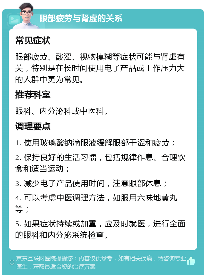 眼部疲劳与肾虚的关系 常见症状 眼部疲劳、酸涩、视物模糊等症状可能与肾虚有关，特别是在长时间使用电子产品或工作压力大的人群中更为常见。 推荐科室 眼科、内分泌科或中医科。 调理要点 1. 使用玻璃酸钠滴眼液缓解眼部干涩和疲劳； 2. 保持良好的生活习惯，包括规律作息、合理饮食和适当运动； 3. 减少电子产品使用时间，注意眼部休息； 4. 可以考虑中医调理方法，如服用六味地黄丸等； 5. 如果症状持续或加重，应及时就医，进行全面的眼科和内分泌系统检查。