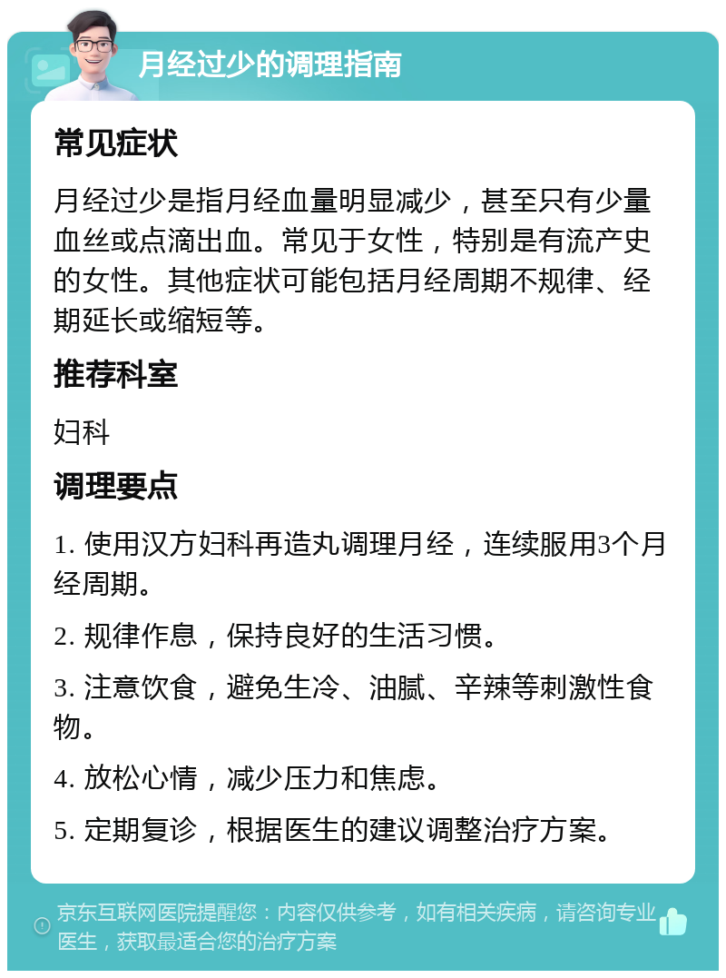 月经过少的调理指南 常见症状 月经过少是指月经血量明显减少，甚至只有少量血丝或点滴出血。常见于女性，特别是有流产史的女性。其他症状可能包括月经周期不规律、经期延长或缩短等。 推荐科室 妇科 调理要点 1. 使用汉方妇科再造丸调理月经，连续服用3个月经周期。 2. 规律作息，保持良好的生活习惯。 3. 注意饮食，避免生冷、油腻、辛辣等刺激性食物。 4. 放松心情，减少压力和焦虑。 5. 定期复诊，根据医生的建议调整治疗方案。