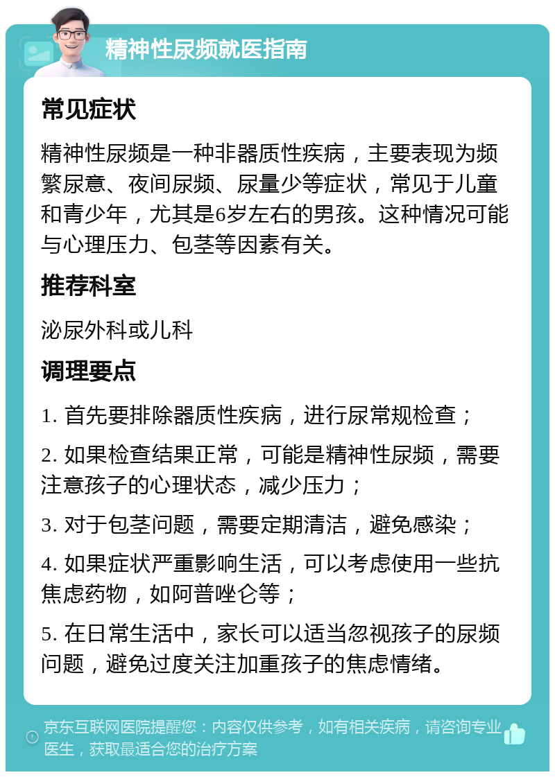 精神性尿频就医指南 常见症状 精神性尿频是一种非器质性疾病，主要表现为频繁尿意、夜间尿频、尿量少等症状，常见于儿童和青少年，尤其是6岁左右的男孩。这种情况可能与心理压力、包茎等因素有关。 推荐科室 泌尿外科或儿科 调理要点 1. 首先要排除器质性疾病，进行尿常规检查； 2. 如果检查结果正常，可能是精神性尿频，需要注意孩子的心理状态，减少压力； 3. 对于包茎问题，需要定期清洁，避免感染； 4. 如果症状严重影响生活，可以考虑使用一些抗焦虑药物，如阿普唑仑等； 5. 在日常生活中，家长可以适当忽视孩子的尿频问题，避免过度关注加重孩子的焦虑情绪。