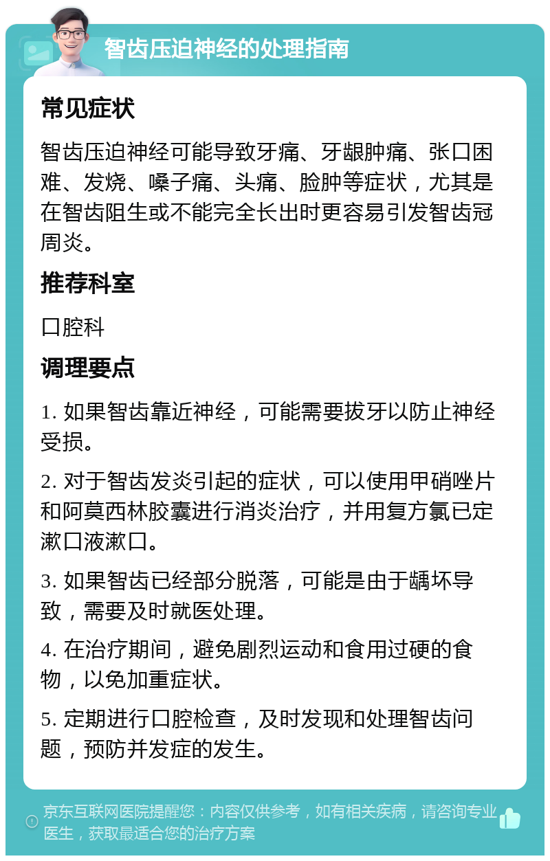 智齿压迫神经的处理指南 常见症状 智齿压迫神经可能导致牙痛、牙龈肿痛、张口困难、发烧、嗓子痛、头痛、脸肿等症状，尤其是在智齿阻生或不能完全长出时更容易引发智齿冠周炎。 推荐科室 口腔科 调理要点 1. 如果智齿靠近神经，可能需要拔牙以防止神经受损。 2. 对于智齿发炎引起的症状，可以使用甲硝唑片和阿莫西林胶囊进行消炎治疗，并用复方氯已定漱口液漱口。 3. 如果智齿已经部分脱落，可能是由于龋坏导致，需要及时就医处理。 4. 在治疗期间，避免剧烈运动和食用过硬的食物，以免加重症状。 5. 定期进行口腔检查，及时发现和处理智齿问题，预防并发症的发生。