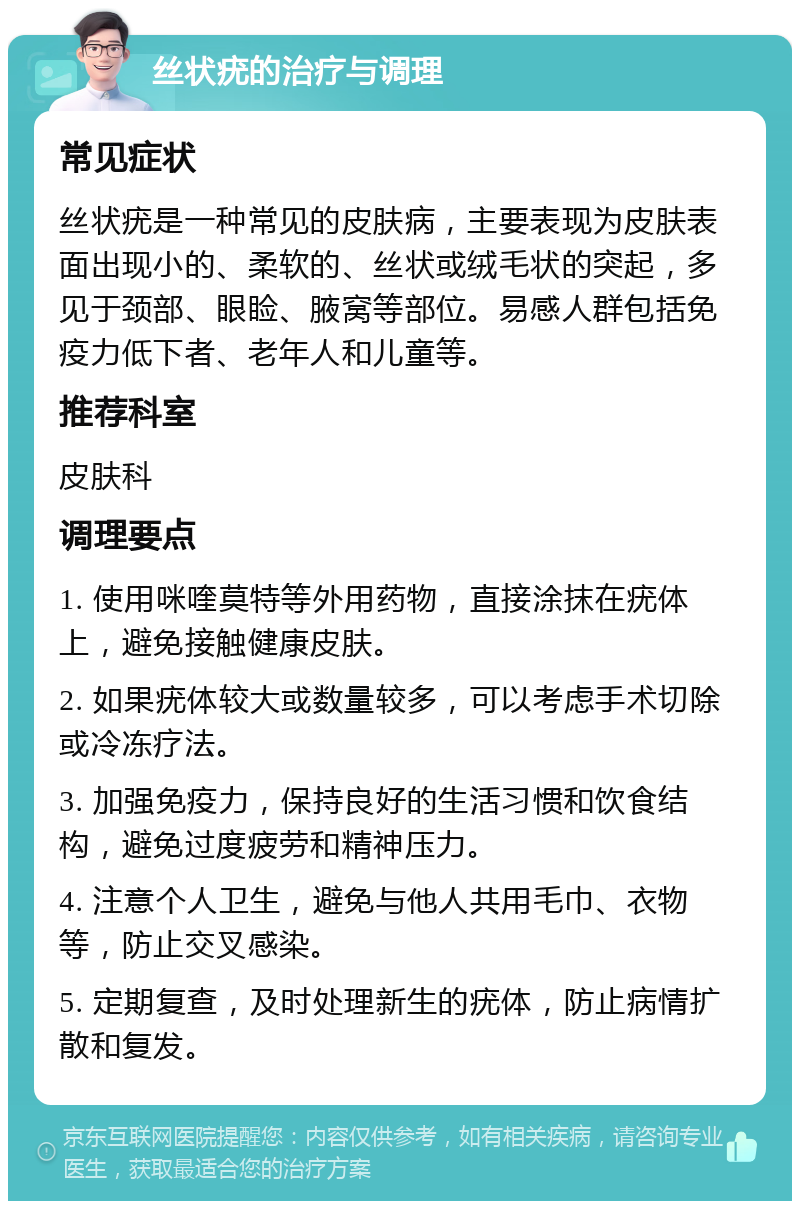 丝状疣的治疗与调理 常见症状 丝状疣是一种常见的皮肤病，主要表现为皮肤表面出现小的、柔软的、丝状或绒毛状的突起，多见于颈部、眼睑、腋窝等部位。易感人群包括免疫力低下者、老年人和儿童等。 推荐科室 皮肤科 调理要点 1. 使用咪喹莫特等外用药物，直接涂抹在疣体上，避免接触健康皮肤。 2. 如果疣体较大或数量较多，可以考虑手术切除或冷冻疗法。 3. 加强免疫力，保持良好的生活习惯和饮食结构，避免过度疲劳和精神压力。 4. 注意个人卫生，避免与他人共用毛巾、衣物等，防止交叉感染。 5. 定期复查，及时处理新生的疣体，防止病情扩散和复发。