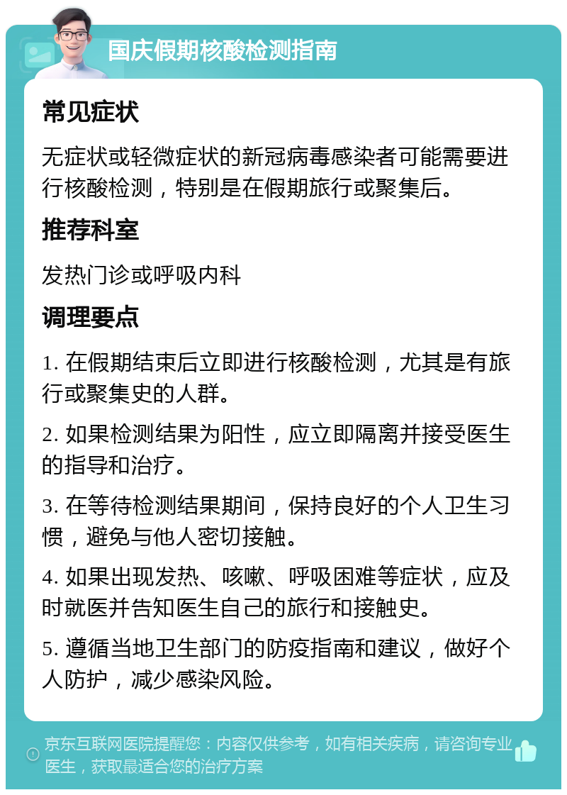 国庆假期核酸检测指南 常见症状 无症状或轻微症状的新冠病毒感染者可能需要进行核酸检测，特别是在假期旅行或聚集后。 推荐科室 发热门诊或呼吸内科 调理要点 1. 在假期结束后立即进行核酸检测，尤其是有旅行或聚集史的人群。 2. 如果检测结果为阳性，应立即隔离并接受医生的指导和治疗。 3. 在等待检测结果期间，保持良好的个人卫生习惯，避免与他人密切接触。 4. 如果出现发热、咳嗽、呼吸困难等症状，应及时就医并告知医生自己的旅行和接触史。 5. 遵循当地卫生部门的防疫指南和建议，做好个人防护，减少感染风险。