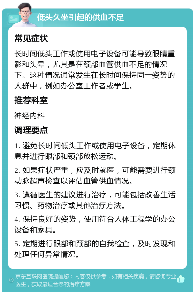 低头久坐引起的供血不足 常见症状 长时间低头工作或使用电子设备可能导致眼睛重影和头晕，尤其是在颈部血管供血不足的情况下。这种情况通常发生在长时间保持同一姿势的人群中，例如办公室工作者或学生。 推荐科室 神经内科 调理要点 1. 避免长时间低头工作或使用电子设备，定期休息并进行眼部和颈部放松运动。 2. 如果症状严重，应及时就医，可能需要进行颈动脉超声检查以评估血管供血情况。 3. 遵循医生的建议进行治疗，可能包括改善生活习惯、药物治疗或其他治疗方法。 4. 保持良好的姿势，使用符合人体工程学的办公设备和家具。 5. 定期进行眼部和颈部的自我检查，及时发现和处理任何异常情况。