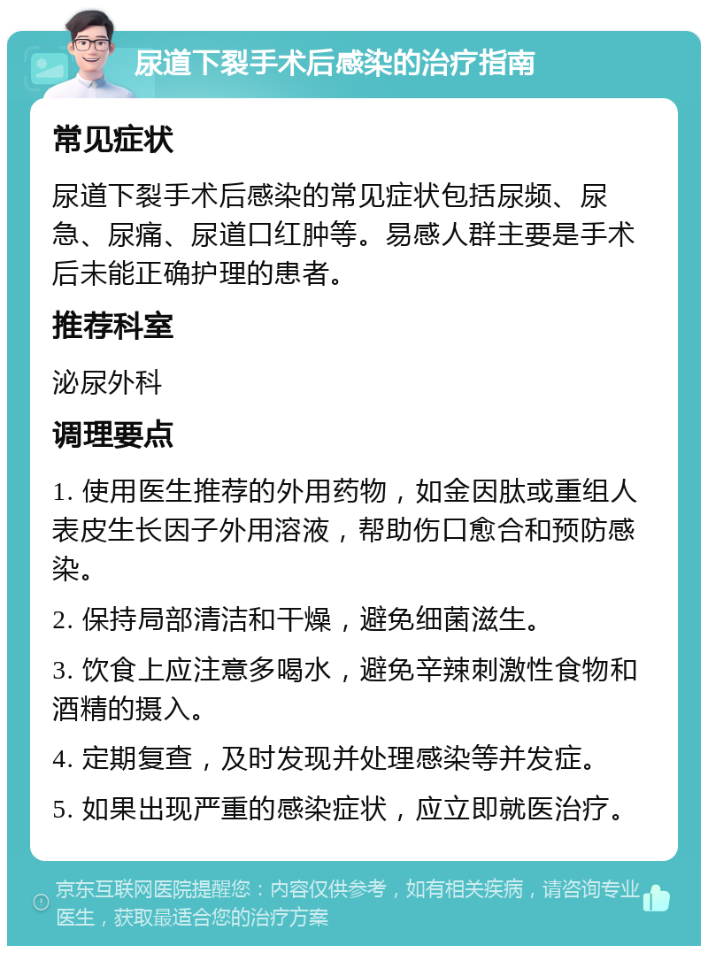 尿道下裂手术后感染的治疗指南 常见症状 尿道下裂手术后感染的常见症状包括尿频、尿急、尿痛、尿道口红肿等。易感人群主要是手术后未能正确护理的患者。 推荐科室 泌尿外科 调理要点 1. 使用医生推荐的外用药物，如金因肽或重组人表皮生长因子外用溶液，帮助伤口愈合和预防感染。 2. 保持局部清洁和干燥，避免细菌滋生。 3. 饮食上应注意多喝水，避免辛辣刺激性食物和酒精的摄入。 4. 定期复查，及时发现并处理感染等并发症。 5. 如果出现严重的感染症状，应立即就医治疗。