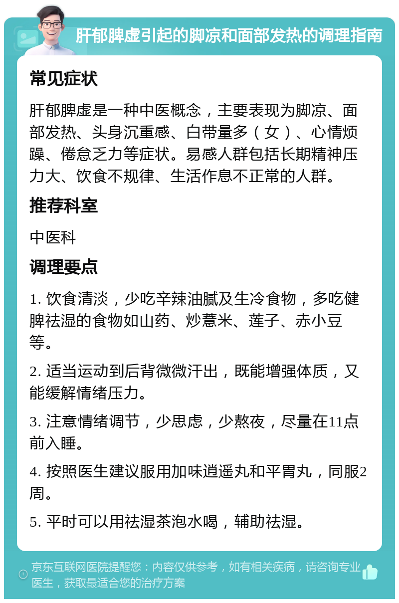 肝郁脾虚引起的脚凉和面部发热的调理指南 常见症状 肝郁脾虚是一种中医概念，主要表现为脚凉、面部发热、头身沉重感、白带量多（女）、心情烦躁、倦怠乏力等症状。易感人群包括长期精神压力大、饮食不规律、生活作息不正常的人群。 推荐科室 中医科 调理要点 1. 饮食清淡，少吃辛辣油腻及生冷食物，多吃健脾祛湿的食物如山药、炒薏米、莲子、赤小豆等。 2. 适当运动到后背微微汗出，既能增强体质，又能缓解情绪压力。 3. 注意情绪调节，少思虑，少熬夜，尽量在11点前入睡。 4. 按照医生建议服用加味逍遥丸和平胃丸，同服2周。 5. 平时可以用祛湿茶泡水喝，辅助祛湿。