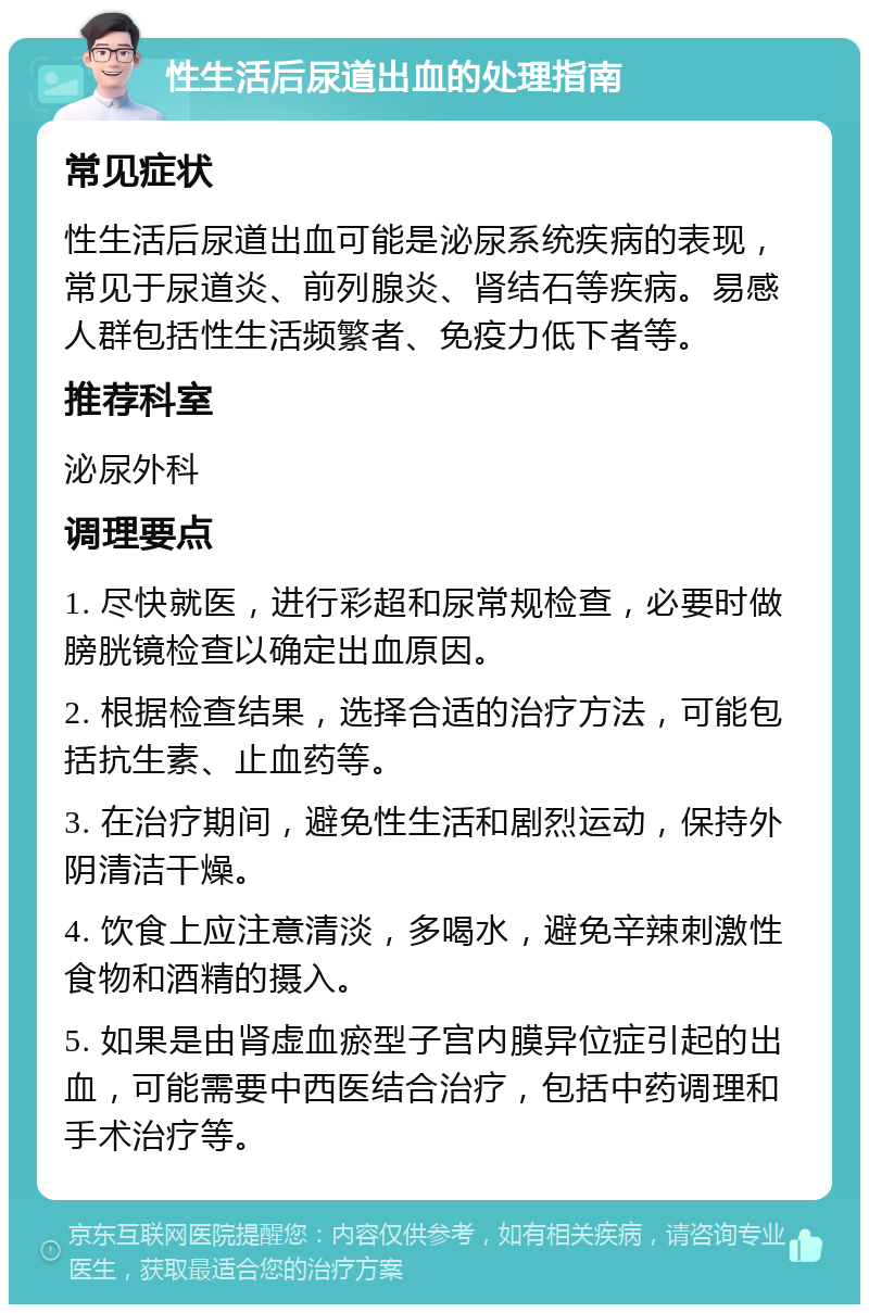 性生活后尿道出血的处理指南 常见症状 性生活后尿道出血可能是泌尿系统疾病的表现，常见于尿道炎、前列腺炎、肾结石等疾病。易感人群包括性生活频繁者、免疫力低下者等。 推荐科室 泌尿外科 调理要点 1. 尽快就医，进行彩超和尿常规检查，必要时做膀胱镜检查以确定出血原因。 2. 根据检查结果，选择合适的治疗方法，可能包括抗生素、止血药等。 3. 在治疗期间，避免性生活和剧烈运动，保持外阴清洁干燥。 4. 饮食上应注意清淡，多喝水，避免辛辣刺激性食物和酒精的摄入。 5. 如果是由肾虚血瘀型子宫内膜异位症引起的出血，可能需要中西医结合治疗，包括中药调理和手术治疗等。