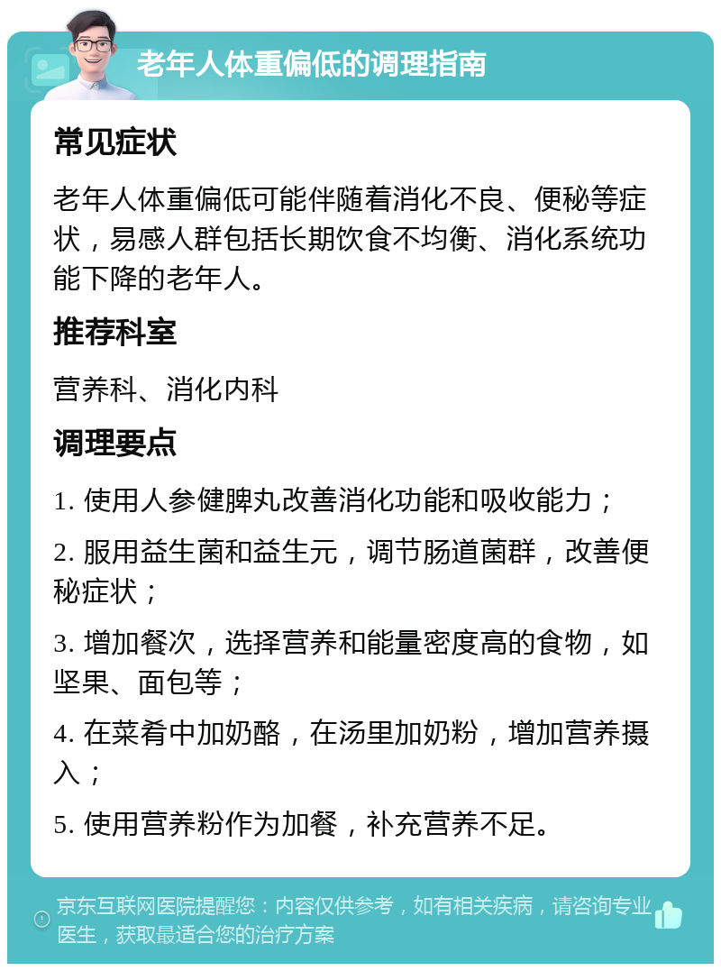 老年人体重偏低的调理指南 常见症状 老年人体重偏低可能伴随着消化不良、便秘等症状，易感人群包括长期饮食不均衡、消化系统功能下降的老年人。 推荐科室 营养科、消化内科 调理要点 1. 使用人参健脾丸改善消化功能和吸收能力； 2. 服用益生菌和益生元，调节肠道菌群，改善便秘症状； 3. 增加餐次，选择营养和能量密度高的食物，如坚果、面包等； 4. 在菜肴中加奶酪，在汤里加奶粉，增加营养摄入； 5. 使用营养粉作为加餐，补充营养不足。