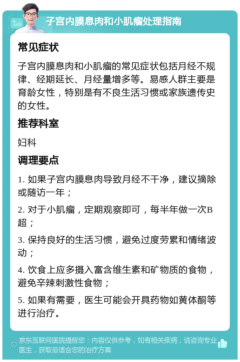 子宫内膜息肉和小肌瘤处理指南 常见症状 子宫内膜息肉和小肌瘤的常见症状包括月经不规律、经期延长、月经量增多等。易感人群主要是育龄女性，特别是有不良生活习惯或家族遗传史的女性。 推荐科室 妇科 调理要点 1. 如果子宫内膜息肉导致月经不干净，建议摘除或随访一年； 2. 对于小肌瘤，定期观察即可，每半年做一次B超； 3. 保持良好的生活习惯，避免过度劳累和情绪波动； 4. 饮食上应多摄入富含维生素和矿物质的食物，避免辛辣刺激性食物； 5. 如果有需要，医生可能会开具药物如黄体酮等进行治疗。