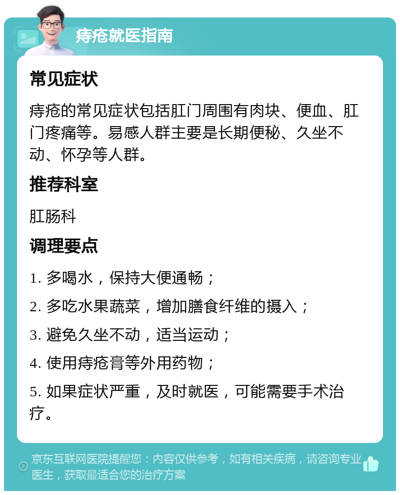 痔疮就医指南 常见症状 痔疮的常见症状包括肛门周围有肉块、便血、肛门疼痛等。易感人群主要是长期便秘、久坐不动、怀孕等人群。 推荐科室 肛肠科 调理要点 1. 多喝水，保持大便通畅； 2. 多吃水果蔬菜，增加膳食纤维的摄入； 3. 避免久坐不动，适当运动； 4. 使用痔疮膏等外用药物； 5. 如果症状严重，及时就医，可能需要手术治疗。