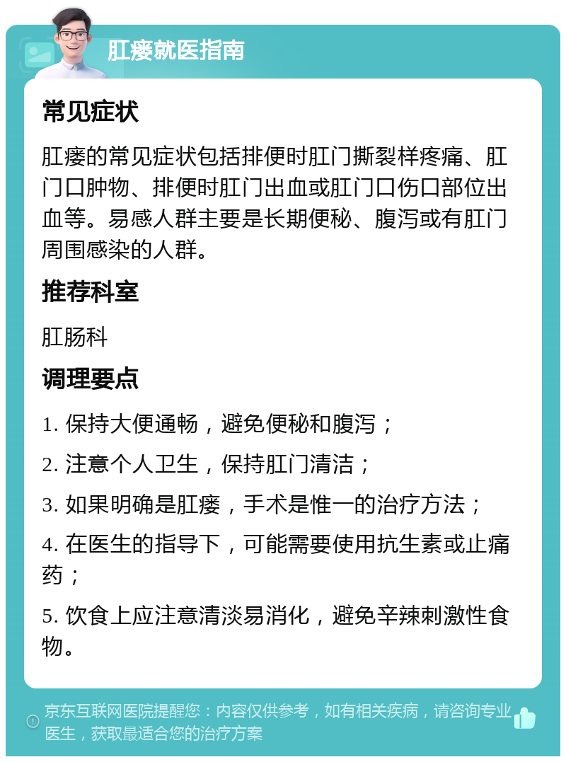 肛瘘就医指南 常见症状 肛瘘的常见症状包括排便时肛门撕裂样疼痛、肛门口肿物、排便时肛门出血或肛门口伤口部位出血等。易感人群主要是长期便秘、腹泻或有肛门周围感染的人群。 推荐科室 肛肠科 调理要点 1. 保持大便通畅，避免便秘和腹泻； 2. 注意个人卫生，保持肛门清洁； 3. 如果明确是肛瘘，手术是惟一的治疗方法； 4. 在医生的指导下，可能需要使用抗生素或止痛药； 5. 饮食上应注意清淡易消化，避免辛辣刺激性食物。