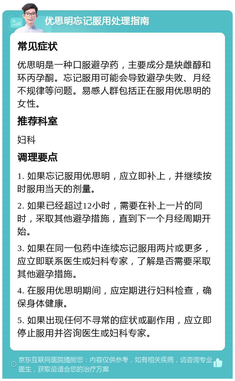 优思明忘记服用处理指南 常见症状 优思明是一种口服避孕药，主要成分是炔雌醇和环丙孕酮。忘记服用可能会导致避孕失败、月经不规律等问题。易感人群包括正在服用优思明的女性。 推荐科室 妇科 调理要点 1. 如果忘记服用优思明，应立即补上，并继续按时服用当天的剂量。 2. 如果已经超过12小时，需要在补上一片的同时，采取其他避孕措施，直到下一个月经周期开始。 3. 如果在同一包药中连续忘记服用两片或更多，应立即联系医生或妇科专家，了解是否需要采取其他避孕措施。 4. 在服用优思明期间，应定期进行妇科检查，确保身体健康。 5. 如果出现任何不寻常的症状或副作用，应立即停止服用并咨询医生或妇科专家。