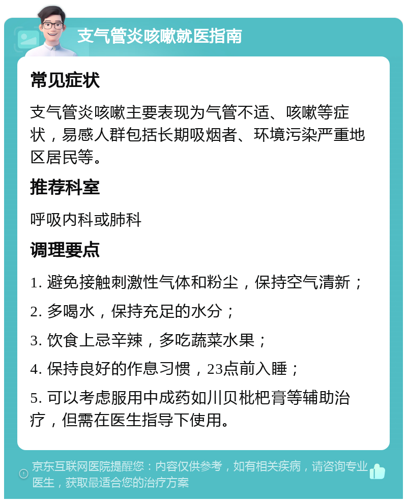 支气管炎咳嗽就医指南 常见症状 支气管炎咳嗽主要表现为气管不适、咳嗽等症状，易感人群包括长期吸烟者、环境污染严重地区居民等。 推荐科室 呼吸内科或肺科 调理要点 1. 避免接触刺激性气体和粉尘，保持空气清新； 2. 多喝水，保持充足的水分； 3. 饮食上忌辛辣，多吃蔬菜水果； 4. 保持良好的作息习惯，23点前入睡； 5. 可以考虑服用中成药如川贝枇杷膏等辅助治疗，但需在医生指导下使用。